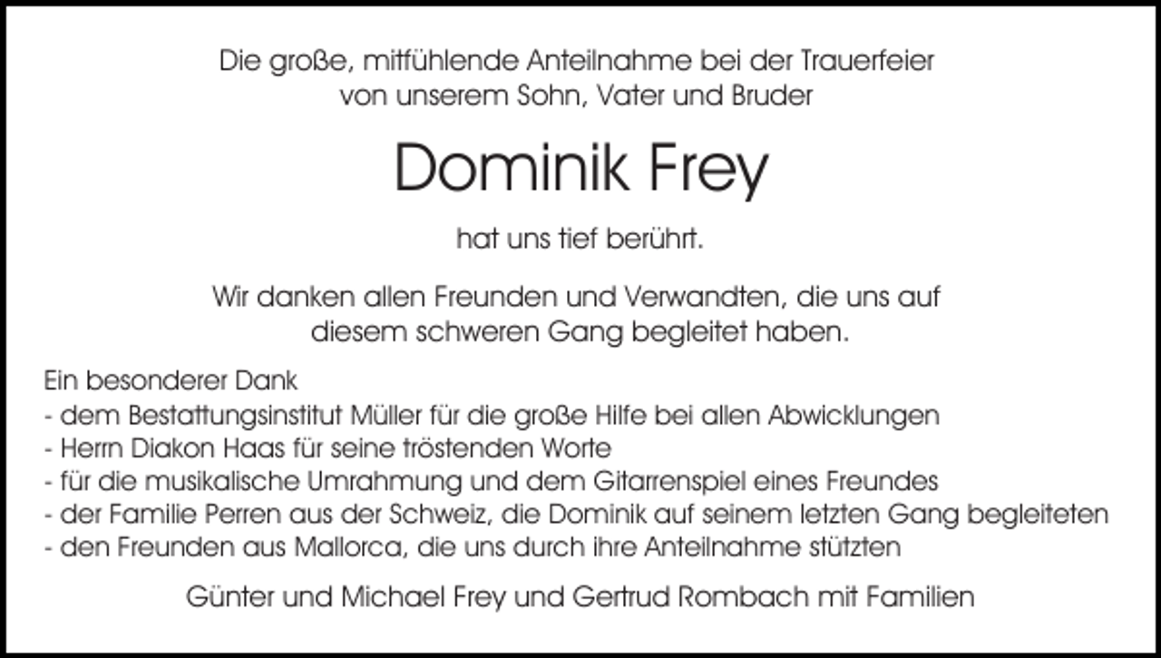 <p>Die große, mitfühlende Anteilnahme bei der Trauerfeier<br />von unserem Sohn, Vater und Bruder</p><p>Dominik Frey<br />hat uns tief berührt.<br />Wir danken allen Freunden und Verwandten, die uns auf<br />diesem schweren Gang begleitet haben.<br />Ein besonderer Dank<br />- dem Bestattungsinstitut Müller für die große Hilfe bei allen Abwicklungen<br />- Herrn Diakon Haas für seine tröstenden Worte<br />- für die musikalische Umrahmung und dem Gitarrenspiel eines Freundes<br />- der Familie Perren aus der Schweiz, die Dominik auf seinem letzten Gang begleiteten<br />- den Freunden aus Mallorca, die uns durch ihre Anteilnahme stützten</p><p>Günter und Michael Frey und Gertrud Rombach mit Familien</p>