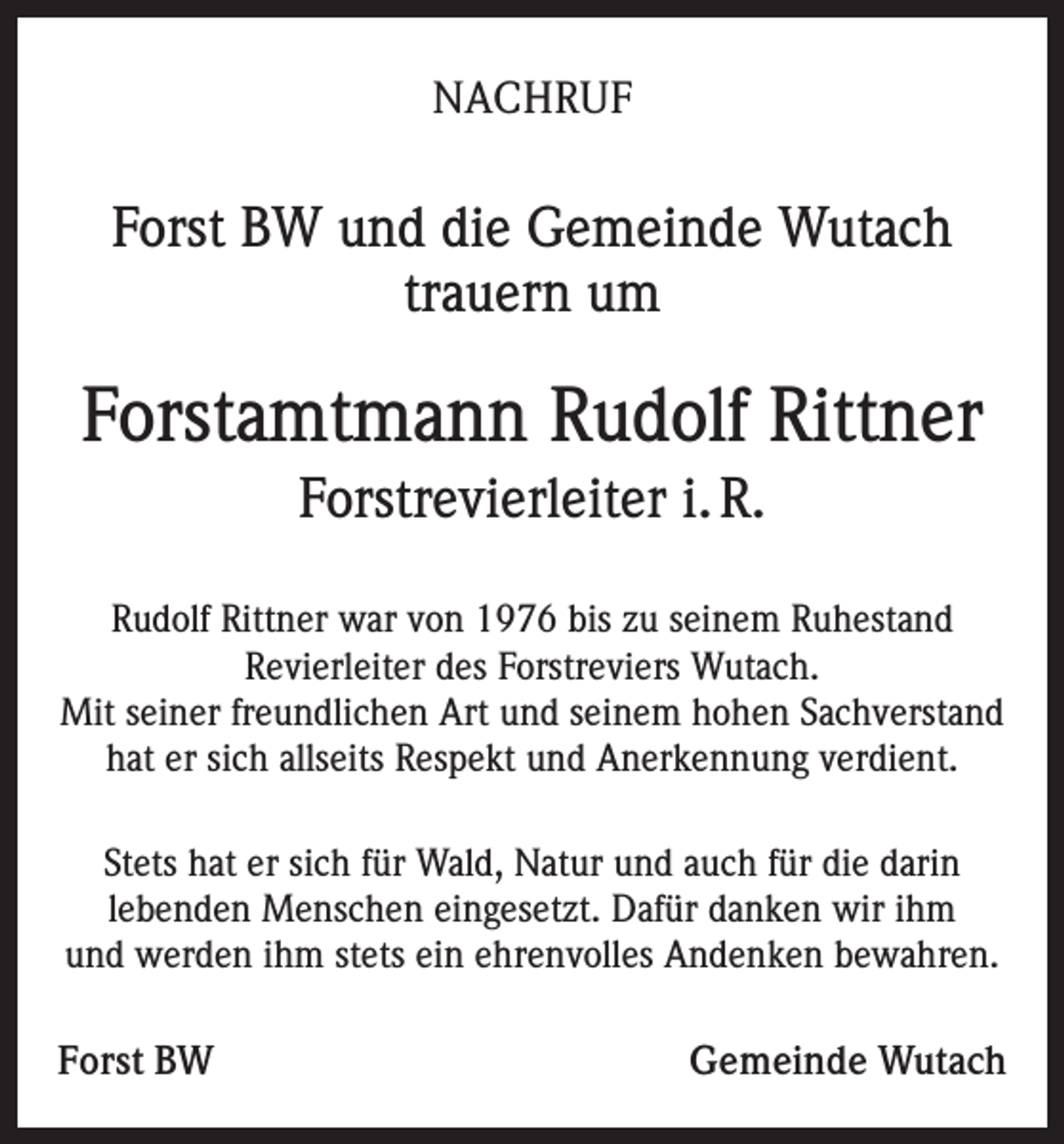 <p>NACHRUF</p><p>Forst BW und die Gemeinde Wutach<br />trauern um</p><p>Forstamtmann Rudolf Rittner<br />Forstrevierleiter i. R.<br />Rudolf Rittner war von 1976 bis zu seinem Ruhestand<br />Revierleiter des Forstreviers Wutach.<br />Mit seiner freundlichen Art und seinem hohen Sachverstand<br />hat er sich allseits Respekt und Anerkennung verdient.<br />Stets hat er sich für Wald, Natur und auch für die darin<br />lebenden Menschen eingesetzt. Dafür danken wir ihm<br />und werden ihm stets ein ehrenvolles Andenken bewahren.</p><p>Forst BW</p><p>Gemeinde Wutach</p>