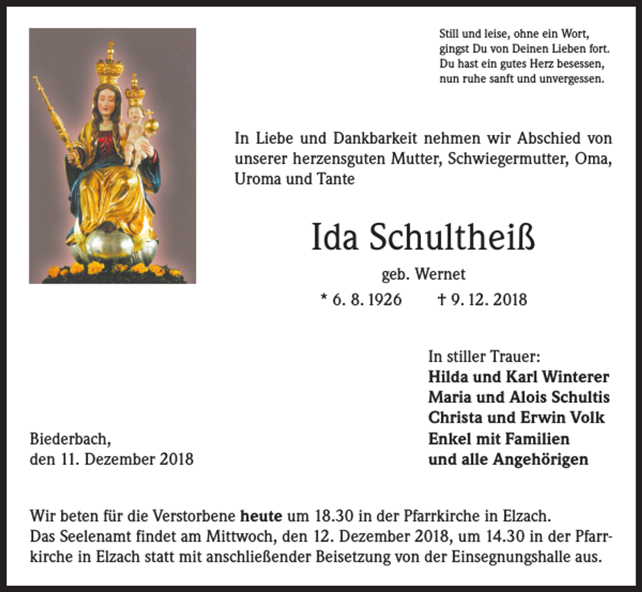<p>Still und leise, ohne ein Wort,<br />gingst Du von Deinen Lieben fort.<br />Du hast ein gutes Herz besessen,<br />nun ruhe sanft und unvergessen.</p><p>In Liebe und Dankbarkeit nehmen wir Abschied von<br />unserer herzensguten Mutter, Schwiegermutter, Oma,<br />Uroma und Tante</p><p>Ida Schultheiß<br />geb. Wernet<br />* 6. 8. 1926 † 9. 12. 2018</p><p>Biederbach,<br />den 11. Dezember 2018</p><p>In stiller Trauer:<br />Hilda und Karl Winterer<br />Maria und Alois Schultis<br />Christa und Erwin Volk<br />Enkel mit Familien<br />und alle Angehörigen</p><p>Wir beten für die Verstorbene heute um 18.30 in der Pfarrkirche in Elzach.<br />Das Seelenamt findet am Mittwoch, den 12. Dezember 2018, um 14.30 in der Pfarrkirche in Elzach statt mit anschließender Beisetzung von der Einsegnungshalle aus.</p>