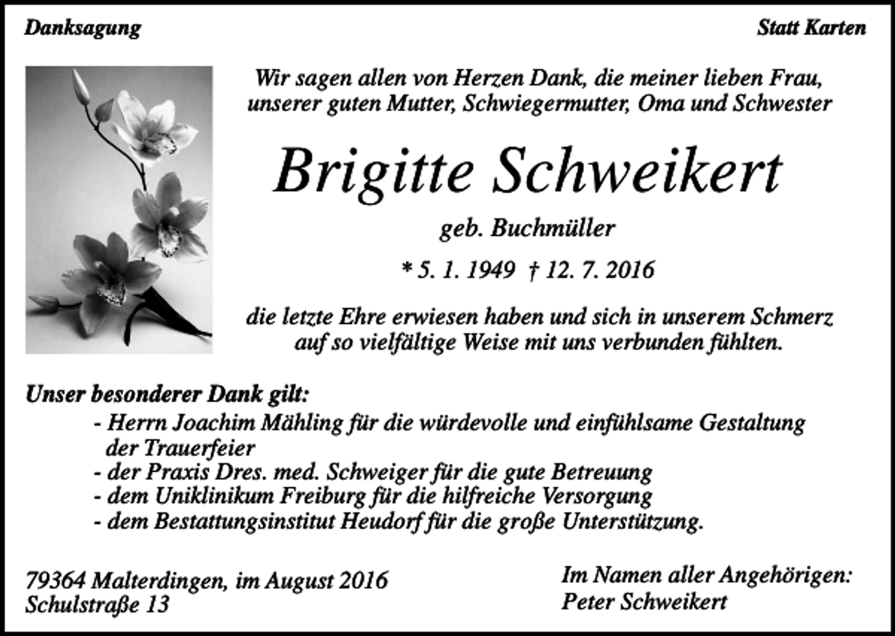 <p>Danksagung</p><p>Statt Karten</p><p>Wir sagen allen von Herzen Dank, die meiner lieben Frau,<br />unserer guten Mutter, Schwiegermutter, Oma und Schwester</p><p>Brigitte Schweikert<br />geb. Buchmüller<br />* 5. 1. 1949 † 12. 7. 2016<br />die letzte Ehre erwiesen haben und sich in unserem Schmerz<br />auf so vielfältige Weise mit uns verbunden fühlten.<br />Unser besonderer Dank gilt:<br />- Herrn Joachim Mähling für die würdevolle und einfühlsame Gestaltung<br />der Trauerfeier<br />- der Praxis Dres. med. Schweiger für die gute Betreuung<br />- dem Uniklinikum Freiburg für die hilfreiche Versorgung<br />- dem Bestattungsinstitut Heudorf für die große Unterstützung.<br />79364 Malterdingen, im August 2016<br />Schulstraße 13</p><p>Im Namen aller Angehörigen:<br />Peter Schweikert</p>