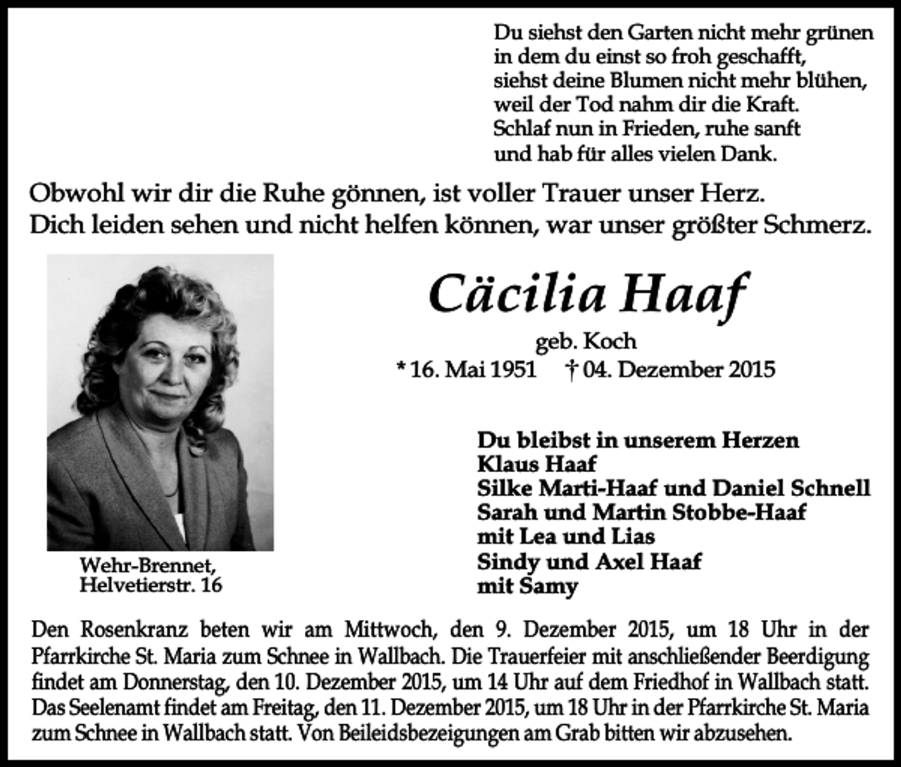 <p>Du siehst den Garten nicht mehr grünen<br />in dem du einst so froh geschafft,<br />siehst deine Blumen nicht mehr blühen,<br />weil der Tod nahm dir die Kraft.<br />Schlaf nun in Frieden, ruhe sanft<br />und hab für alles vielen Dank.</p><p>Obwohl wir dir die Ruhe gönnen, ist voller Trauer unser Herz.<br />Dich leiden sehen und nicht helfen können, war unser größter Schmerz.</p><p>Cäcilia Haaf</p><p>geb. Koch<br />* 16. Mai 1951<br />04. Dezember 2015</p><p>Wehr-Brennet,<br />Helvetierstr. 16</p><p>Du bleibst in unserem Herzen<br />Klaus Haaf<br />Silke Marti-Haaf und Daniel Schnell<br />Sarah und Martin Stobbe-Haaf<br />mit Lea und Lias<br />Sindy und Axel Haaf<br />mit Samy</p><p>Den Rosenkranz beten wir am Mittwoch, den 9. Dezember 2015, um 18 Uhr in der<br />Pfarrkirche St. Maria zum Schnee in Wallbach. Die Trauerfeier mit anschließender Beerdigung<br />findet am Donnerstag, den 10. Dezember 2015, um 14 Uhr auf dem Friedhof in Wallbach statt.<br />Das Seelenamt findet am Freitag, den 11. Dezember 2015, um 18 Uhr in der Pfarrkirche St. Maria<br />zum Schnee in Wallbach statt. Von Beileidsbezeigungen am Grab bitten wir abzusehen.</p>