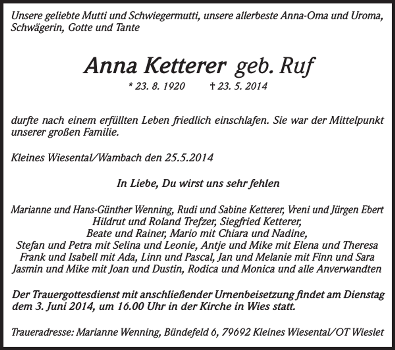 <p>Unsere geliebte Mutti und Schwiegermutti, unsere allerbeste Anna-Oma und Uroma,<br />Schwägerin, Gotte und Tante</p><p>Anna Ketterer geb. Ruf<br />* 23. 8. 1920</p><p>† 23. 5. 2014</p><p>durfte nach einem erfüllten Leben friedlich einschlafen. Sie war der Mittelpunkt<br />unserer großen Familie.<br />Kleines Wiesental/Wambach den 25.5.2014<br />In Liebe, Du wirst uns sehr fehlen<br />Marianne und Hans-Günther Wenning, Rudi und Sabine Ketterer, Vreni und Jürgen Ebert<br />Hildrut und Roland Trefzer, Siegfried Ketterer,<br />Beate und Rainer, Mario mit Chiara und Nadine,<br />Stefan und Petra mit Selina und Leonie, Antje und Mike mit Elena und Theresa<br />Frank und Isabell mit Ada, Linn und Pascal, Jan und Melanie mit Finn und Sara<br />Jasmin und Mike mit Joan und Dustin, Rodica und Monica und alle Anverwandten<br />Der Trauergottesdienst mit anschließender Urnenbeisetzung findet am Dienstag<br />dem 3. Juni 2014, um 16.00 Uhr in der Kirche in Wies statt.<br />Traueradresse: Marianne Wenning, Bündefeld 6, 79692 Kleines Wiesental/OT Wieslet</p>