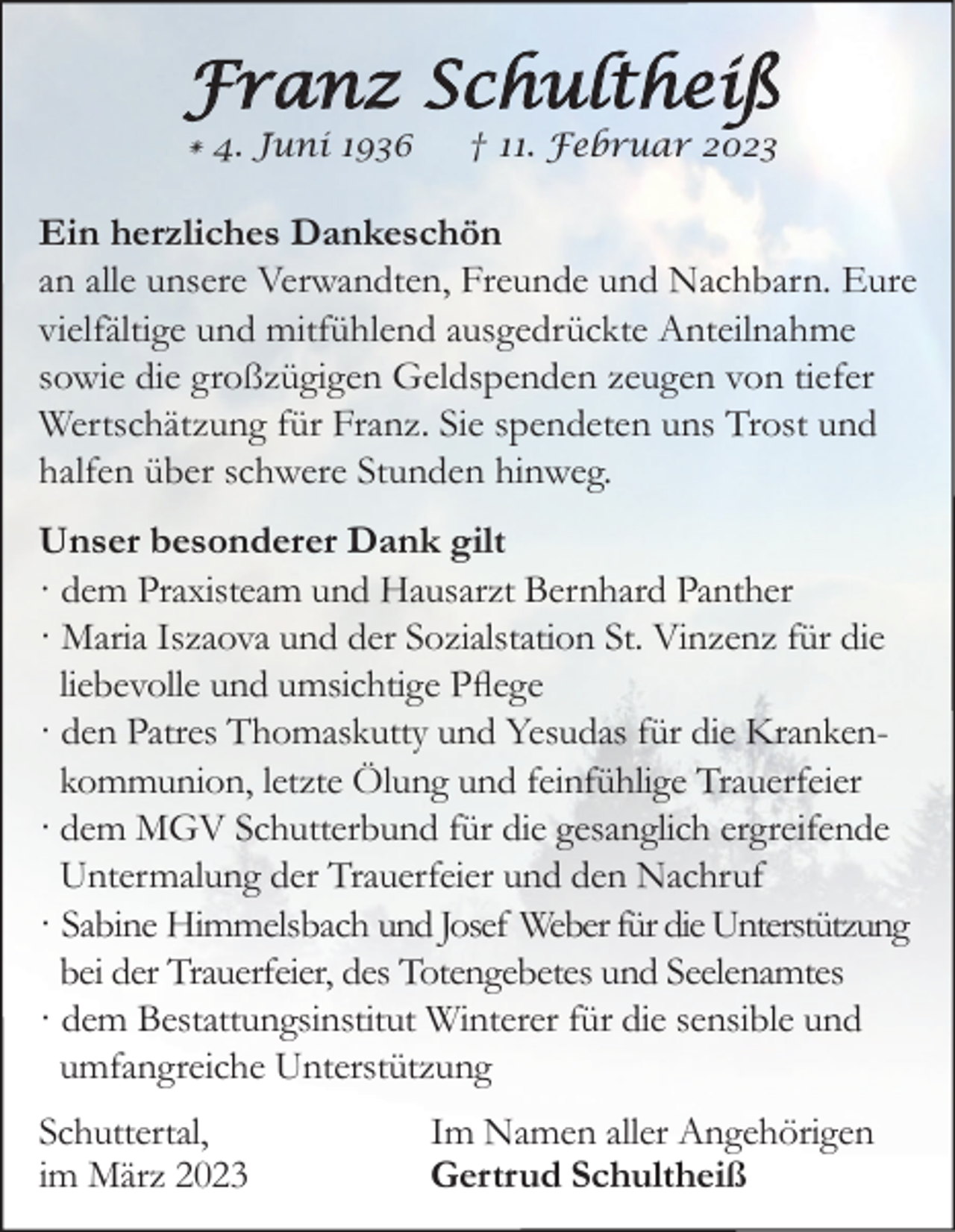 <p>Franz Schultheiß<br />* 4. Juni 1936</p><p>† 11. Februar 2023</p><p>Ein herzliches Dankeschön<br />an alle unsere Verwandten, Freunde und Nachbarn. Eure<br />vielfältige und mitfühlend ausgedrückte Anteilnahme<br />sowie die großzügigen Geldspenden zeugen von tiefer<br />Wertschätzung für Franz. Sie spendeten uns Trost und<br />halfen über schwere Stunden hinweg.<br />Unser besonderer Dank gilt<br />· dem Praxisteam und Hausarzt Bernhard Panther<br />· Maria Iszaova und der Sozialstation St. Vinzenz für die<br />liebevolle und umsichtige Pflege<br />· den Patres Thomaskutty und Yesudas für die Krankenkommunion, letzte Ölung und feinfühlige Trauerfeier<br />· dem MGV Schutterbund für die gesanglich ergreifende<br />Untermalung der Trauerfeier und den Nachruf<br />· Sabine Himmelsbach und Josef Weber für die Unterstützung<br />bei der Trauerfeier, des Totengebetes und Seelenamtes<br />· dem Bestattungsinstitut Winterer für die sensible und<br />umfangreiche Unterstützung<br />Schuttertal,<br />im März 2023</p><p>Im Namen aller Angehörigen<br />Gertrud Schultheiß</p>