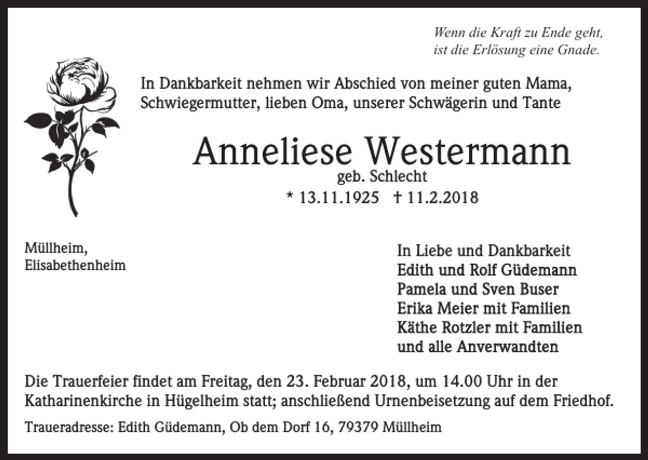 <p>We n n didie<br />e Kr<br />aft z zu<br />u EEnde<br />n d e g geht,<br />e ht,<br />Wenn<br />Kraft<br />ist die<br />di e Erlösung<br />Erl ös u n g eine<br />ei n e Gnade.<br />G n ad e.</p><p>wir AAbschied<br />IInn Dankbarkeit<br />D a n k b ar k eit nehmen<br />n e h m e n wir<br />bs c hi e d vvon<br />o n meiner<br />m ei n e r guten<br />g ut e n Mama,<br />M a m a,<br />SSchwiegermutter,<br />c h wi e g er m utt er, lilieben<br />e b e n Oma,<br />O m a, unserer<br />u ns er er Schwägerin<br />S c h w ä g eri n und<br />u n d Tante<br />T a nt e</p><p>Westermann<br />AAnneliese<br />n n eli es egeb.<br />W est er m a n n<br />g e b. Schlecht<br />S c hl e c ht<br />** 13.11.1925<br />1 3. . 1 9 2 5 †<br />† 11.2.2018<br />. 2. 2 0 1 8</p><p>MMüllheim,<br />üll h ei m,<br />Elisabethenheim<br />Elis<br />a b et h e n h ei m</p><p>I n Liebe<br />Li e b e und<br />u n d Dankbarkeit<br />D a n k b ar k eit<br />In</p><p>Die<br />Di<br />e Tr<br />Trauerfeier<br />a u erf ei er fifindet<br />n d et aam<br />m Freitag,<br />Fr eit a g, den<br />d e n 23.<br />2 3. Februar<br />F e br u ar 2018,<br />2 0 1 8, um<br />u m 14.00<br />1 4. Uhr<br />U hr in<br />in dder<br />er<br />KKatharinenkirche<br />at h ari n e n kir c h e i in<br />n Hügelheim<br />H ü g el h ei m st<br />att; aanschließend<br />ns c hli e ß e n d Urnenbeisetzung<br />Ur n e n b eis et z u n g aauf<br />uf ddem<br />e m Friedhof.<br />Fri e d h of.<br />statt;<br />Traueradresse:<br />Tr<br />a u er a dr ess e: EEdith<br />dit h Güdemann,<br />G ü d e m a n n, Ob<br />O b ddem<br />e m Dorf<br />D orf 16,<br />1 6, 77937 3 7 9 Müllheim<br />M üll h ei m</p>