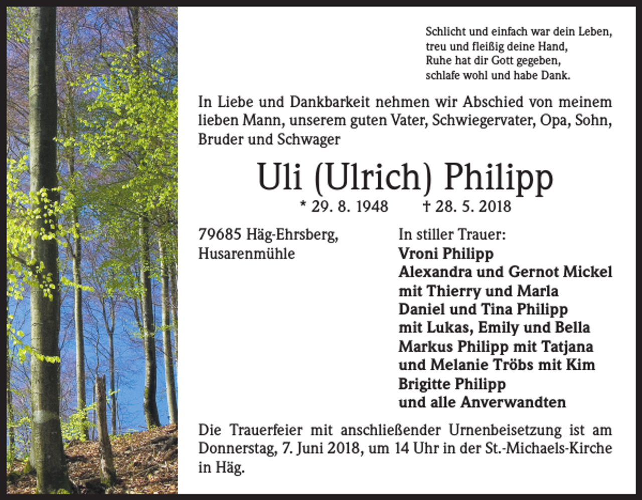 <p>Schlicht und einfach war dein Leben,<br />treu und fleißig deine Hand,<br />Ruhe hat dir Gott gegeben,<br />schlafe wohl und habe Dank.</p><p>In Liebe und Dankbarkeit nehmen wir Abschied von ­meinem<br />lieben Mann, unserem guten Vater, Schwiegervater, Opa, Sohn,<br />Bruder und Schwager</p><p>Uli (Ulrich) Philipp<br />* 29. 8. 1948 † 28. 5. 2018</p><p>79685 Häg-Ehrsberg,<br />In stiller Trauer:<br />Husarenmühle Vroni Philipp<br />Alexandra und Gernot Mickel<br />mit Thierry und Marla<br />Daniel und Tina Philipp<br />mit Lukas, Emily und Bella<br />Markus Philipp mit Tatjana<br />und Melanie Tröbs mit Kim<br />Brigitte Philipp<br />und alle Anverwandten<br />Die Trauerfeier mit anschließender Urnenbeisetzung ist am<br />Donnerstag, 7. Juni 2018, um 14 Uhr in der St.-Michaels-Kirche<br />in Häg.</p>