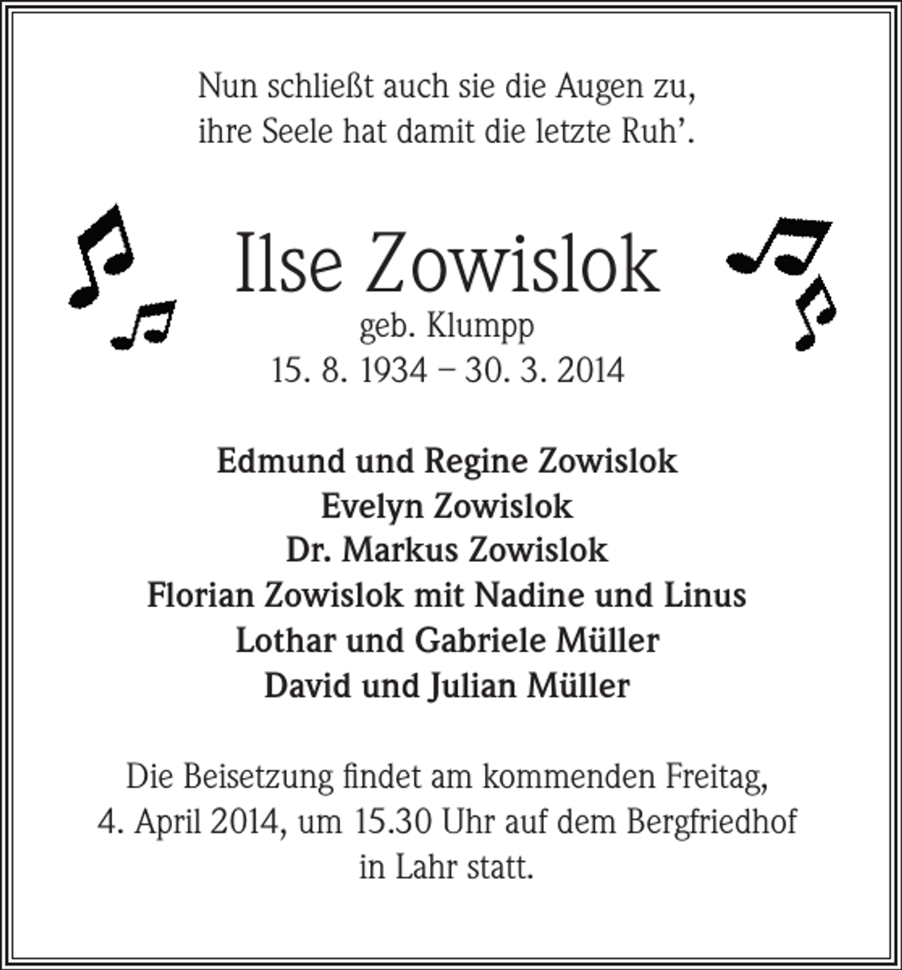 <p>Nun schließt auch sie die Augen zu,<br />ihre Seele hat damit die letzte Ruh’.</p><p>Ilse Zowislok<br />geb. Klumpp<br />15. 8. 1934 – 30. 3. 2014</p><p>Edmund und Regine Zowislok<br />Evelyn Zowislok<br />Dr. Markus Zowislok<br />Florian Zowislok mit Nadine und Linus<br />Lothar und Gabriele Müller<br />David und Julian Müller<br />Die Beisetzung findet am kommenden Freitag,<br />4. April 2014, um 15.30 Uhr auf dem Bergfriedhof<br />in Lahr statt.</p>