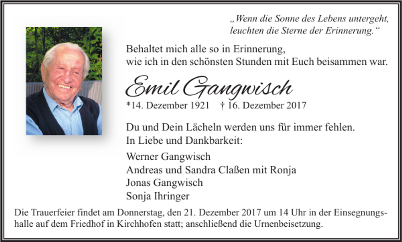<p>„ We n n di<br />„Wenn<br />die<br />e SSonne<br />o n n e ddes<br />es LLebens<br />e b e ns uuntergeht,<br />nt er g e ht,<br />lleuchten<br />e u c ht e n die<br />di e Sterne<br />St er n e der<br />d er Erinnerung.“<br />Eri n n er u n g. “</p><p>B e h alt et mich<br />Behaltet<br />mi c h all<br />alle<br />e sso<br />o i in<br />n Eri<br />Erinnerung,<br />n n er u n g,<br />wi<br />e i cich<br />h i in<br />n dden<br />e n s schönsten<br />c h ö nst e n StStunden<br />u n d e n mit<br />mit EEuch<br />u c h bbeisammen<br />eis a m m e n wwar.<br />ar.<br />wie</p><p>EEmil<br />mil Gangwisch<br />G a ng wisch</p><p>*14.<br />* 1 4. Dezember<br />D e z e m b er 11921<br />9 2 1 †† 116.<br />6. Dezember<br />D e z e m b er 22</p><p>D u uund<br />Du<br />n d DDein<br />ei n LLächeln<br />ä c h el n wwerden<br />er d e n uuns<br />ns f für<br />ür i immer<br />m m er f fehlen.<br />e hl e n.<br />IInn Liebe<br />Li e b e und<br />u n d Dankbarkeit:<br />D a n k b ar k eit:<br />Wer<br />n er GGangwisch<br />a n g wis c h<br />Werner<br />Claßen<br />AAndreas<br />n dr e as uund<br />n d SSandra<br />a n dr a Cl<br />a ß e n mit<br />mit RRonja<br />o nj a<br />JJonas<br />o n as Gangwisch<br />G a n g wis c h<br />SSonja<br />o nj a IIhringer<br />hri n g er<br />Di e TrTrauerfeier<br />Die<br />a u erf ei er fifindet<br />n d et aam<br />m DDonnerstag,<br />o n n erst a g, dden<br />e n 221.<br />1. DDezember<br />e z e m b er 22017<br />0 1 7 uum<br />m 11 UUhr<br />hr i in<br />n dder<br />er EiEinsegnungsns e g n u n gs die<br />hhalle<br />all e aauf<br />uf ddem<br />e m Friedhof<br />Fri e d h of iin<br />n Kirchhofen<br />Kir c h h of e n ststatt;<br />att; aanschließend<br />ns c hli e ß e n d di<br />e Urnenbeisetzung.<br />Ur n e n b eis et z u n g.</p>