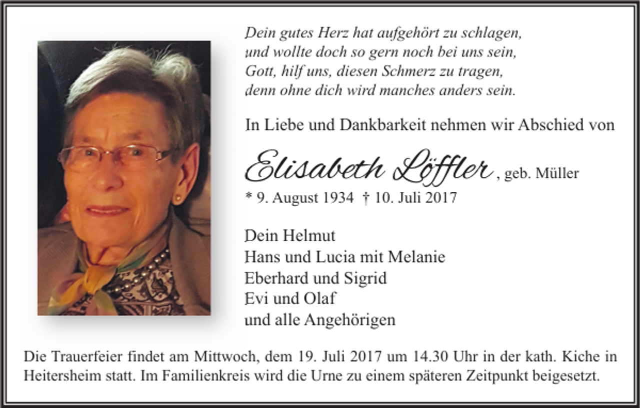 <p>DDein<br />ei n ggutes<br />ut es HHerz<br />erz hhat<br />at aaufgehört<br />uf g e h ört z zu<br />u s schlagen,<br />c hl a g e n,<br />uund<br />n d wollte<br />w ollt e ddoch<br />o c h sso<br />o ggern<br />er n nnoch<br />o c h bbei<br />ei uuns<br />ns ssein,<br />ei n,<br />GGott,<br />ott, hilf<br />hilfuuns,<br />ns, didiesen<br />es e n SSchmerz<br />c h m erz z zu<br />u trtragen,<br />a g e n,<br />ddenn<br />e n n oohne<br />h n e di<br />dich<br />c h wird<br />wir d manches<br />m a n c h es aanders<br />n d ers ssein.<br />ei n.</p><p>IInn Liebe<br />Li e b e und<br />u n d Dankbarkeit<br />D a n k b ar k eit nehmen<br />n e h m e n wir<br />wir Abschied<br />A bs c hi e d von<br />von</p><p>Elisabeth<br />Elis<br />abeth Löffle<br />Löfflerr<br />Löffle</p><p>, geb.<br />g e b. Müller<br />M üll er</p><p>** 9.<br />9. August<br />A u g ust 11934<br />9 3 4 †† 110.<br />0. JJuli<br />uli 22</p><p>DDein<br />ei n HHelmut<br />el m ut<br />HHans<br />a ns uund<br />n d LLucia<br />u ci a mit<br />mit Melanie<br />M el a ni e<br />EEberhard<br />b er h ar d uund<br />n d Si<br />Sigrid<br />gri d<br />EEvi<br />vi uund<br />n d Olaf<br />Ol af<br />uund<br />n d all<br />alle<br />e Angehörigen<br />A n g e h öri g e n<br />Di e TrTrauerfeier<br />Die<br />a u erf ei er fifindet<br />n d et aam<br />m Mittwoch,<br />Mitt w o c h, ddem<br />e m 119.<br />9. J Juli<br />uli 22017<br />0 1 7 uum<br />m 114.30<br />4. 3 0 UUhr<br />hr i in<br />n dder<br />er kkath.<br />at h. Ki<br />Kiche<br />c h e i nin<br />HHeitersheim<br />eit ers h ei m ststatt.<br />att. I Im<br />m FFamilienkreis<br />a mili e n kr eis wir<br />wird<br />d didie<br />e Ur<br />Urne<br />n e zzu<br />u eieinem<br />n e m s späteren<br />p ät er e n ZZeitpunkt<br />eit p u n kt bbeigesetzt.<br />ei g es et zt.</p>