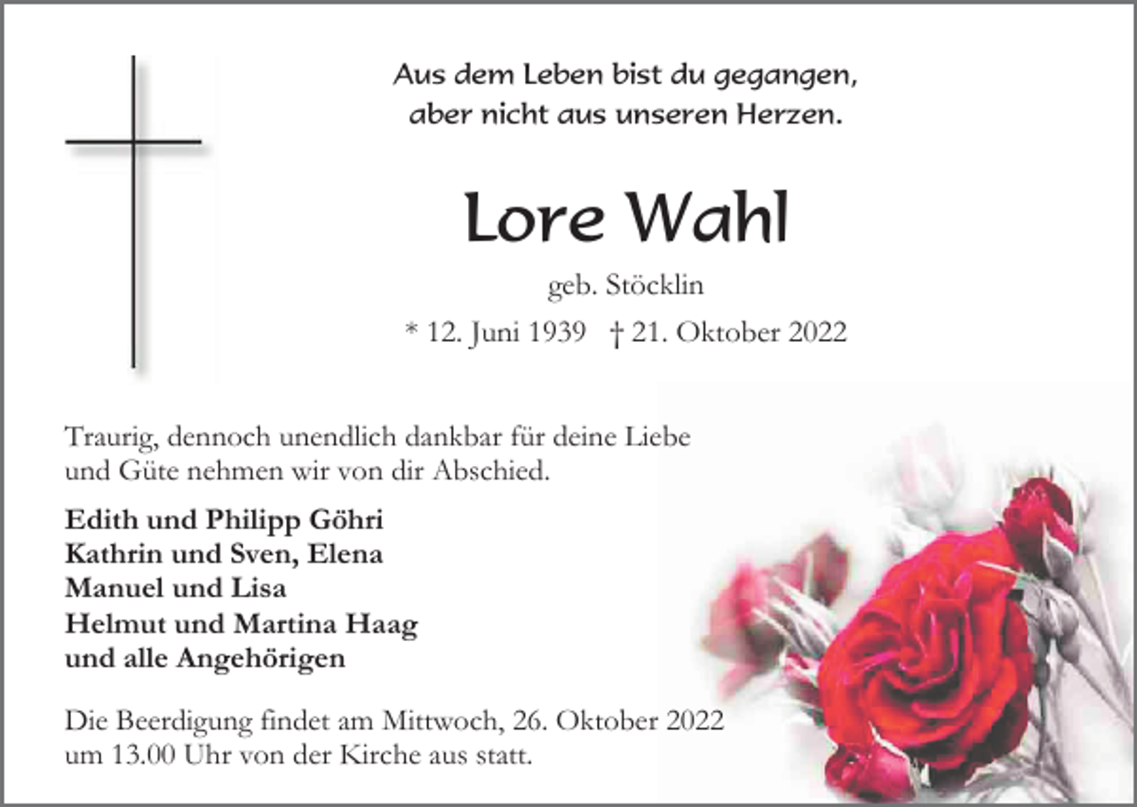 <p>Aus dem Leben bist du gegangen,<br />aber nicht aus unseren Herzen.</p><p>Lore Wahl<br />geb. Stöcklin<br />* 12. Juni 1939 † 21. Oktober 2022<br />Traurig, dennoch unendlich dankbar für deine Liebe<br />und Güte nehmen wir von dir Abschied.<br />Edith und Philipp Göhri<br />Kathrin und Sven, Elena<br />Manuel und Lisa<br />Helmut und Martina Haag<br />und alle Angehörigen<br />Die Beerdigung findet am Mittwoch, 26. Oktober 2022<br />um 13.00 Uhr von der Kirche aus statt.</p>