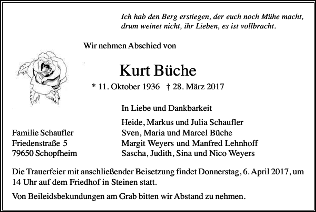 <p>Ich hab den Berg erstiegen, der euch noch Mühe macht,<br />drum weinet nicht, ihr Lieben, es ist vollbracht.</p><p>Wir nehmen Abschied von</p><p>Kurt Büche<br />* 11. Oktober 1936 † 28. März 2017<br />In Liebe und Dankbarkeit<br />Familie Schaufler<br />Friedenstraße 5<br />79650 Schopfheim</p><p>Heide, Markus und Julia Schaufler<br />Sven, Maria und Marcel Büche<br />Margit Weyers und Manfred Lehnhoff<br />Sascha, Judith, Sina und Nico Weyers</p><p>Die Trauerfeier mit anschließender Beisetzung findet Donnerstag, 6. April 2017, um<br />14 Uhr auf dem Friedhof in Steinen statt.<br />Von Beileidsbekundungen am Grab bitten wir Abstand zu nehmen.</p>