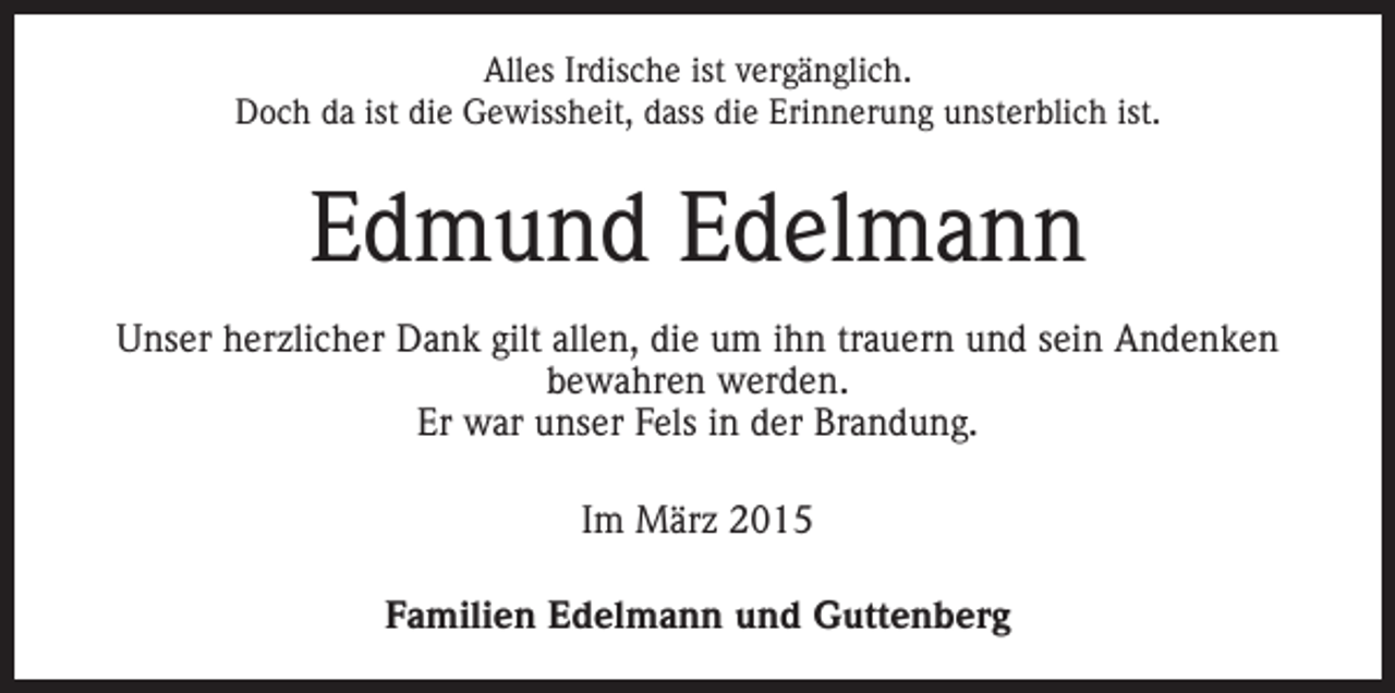 <p>Alles Irdische ist vergänglich.<br />Doch da ist die Gewissheit, dass die Erinnerung unsterblich ist.</p><p>Edmund Edelmann<br />Unser herzlicher Dank gilt allen, die um ihn ­trauern und sein Andenken<br />­bewahren werden.<br />Er war unser Fels in der Brandung.<br />Im März 2015<br />Familien Edelmann und Guttenberg</p>
