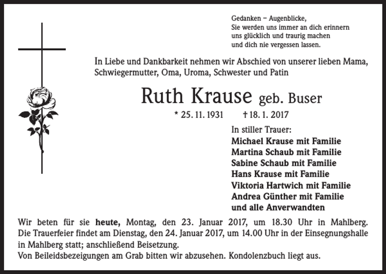 <p>Gedanken – Augenblicke,<br />Sie werden uns immer an dich erinnern<br />uns glücklich und traurig machen<br />und dich nie vergessen lassen.</p><p>In Liebe und Dankbarkeit nehmen wir Abschied von unserer lieben Mama,<br />Schwiegermutter, Oma, Uroma, Schwester und Patin</p><p>Ruth Krause geb. Buser<br />* 25. 11. 1931 † 18. 1. 2017<br />In stiller Trauer:<br />Michael Krause mit Familie<br />Martina Schaub mit Familie<br />Sabine Schaub mit Familie<br />Hans Krause mit Familie<br />Viktoria Hartwich mit Familie<br />Andrea Günther mit Familie<br />und alle Anverwandten<br />Wir beten für sie heute, Montag, den 23. Januar 2017, um 18.30 Uhr in Mahlberg.<br />Die Trauerfeier findet am Dienstag, den 24. Januar 2017, um 14.00 Uhr in der ­Einsegnungshalle<br />in Mahlberg statt; anschließend Beisetzung.<br />Von Beileidsbezeigungen am Grab bitten wir abzusehen. Kondolenzbuch liegt aus.</p>