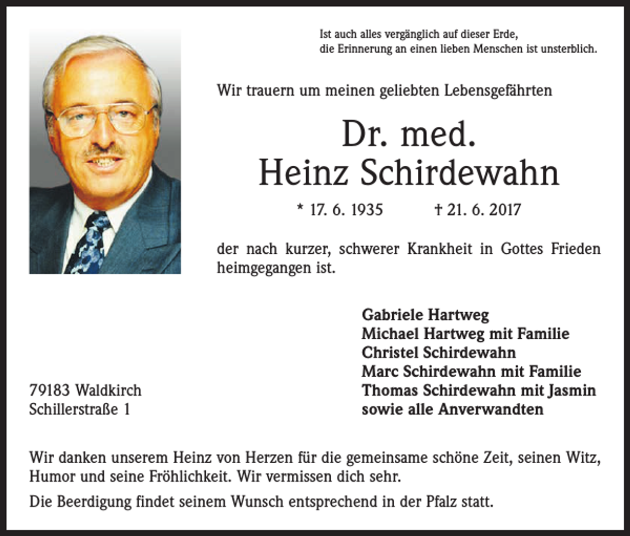 <p>Ist auch alles vergänglich auf dieser Erde,<br />die Erinnerung an einen lieben Menschen ist unsterblich.</p><p>Wir trauern um meinen geliebten Lebensgefährten</p><p>Dr. med.<br />Heinz Schirdewahn<br />* 17. 6. 1935 † 21. 6. 2017<br />der nach kurzer, schwerer Krankheit in Gottes Frieden<br />heimgegangen ist.</p><p>79183 Waldkirch<br />Schillerstraße 1</p><p>Gabriele Hartweg<br />Michael Hartweg mit Familie<br />Christel Schirdewahn<br />Marc Schirdewahn mit Familie<br />Thomas Schirdewahn mit Jasmin<br />sowie alle Anverwandten</p><p>Wir danken unserem Heinz von Herzen für die gemeinsame schöne Zeit, seinen Witz,<br />Humor und seine Fröhlichkeit. Wir vermissen dich sehr.<br />Die Beerdigung findet seinem Wunsch entsprechend in der Pfalz statt.</p>