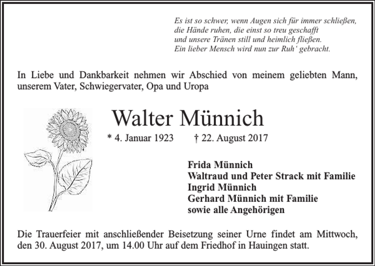 <p>Es ist so schwer, wenn Augen sich für immer schließen,<br />die Hände ruhen, die einst so treu geschafft<br />und unsere Tränen still und heimlich fließen.<br />Ein lieber Mensch wird nun zur Ruh‘ gebracht.</p><p>In Liebe und Dankbarkeit nehmen wir Abschied von meinem geliebten Mann,<br />­unserem Vater, Schwiegervater, Opa und Uropa</p><p>Walter Münnich<br />* 4. Januar 1923 † 22. August 2017<br />Frida Münnich<br />Waltraud und Peter Strack mit Familie<br />Ingrid Münnich<br />Gerhard Münnich mit Familie<br />sowie alle Angehörigen<br />Die Trauerfeier mit anschließender Beisetzung seiner Urne findet am Mittwoch,<br />den 30. August 2017, um 14.00 Uhr auf dem Friedhof in Hauingen statt.</p>
