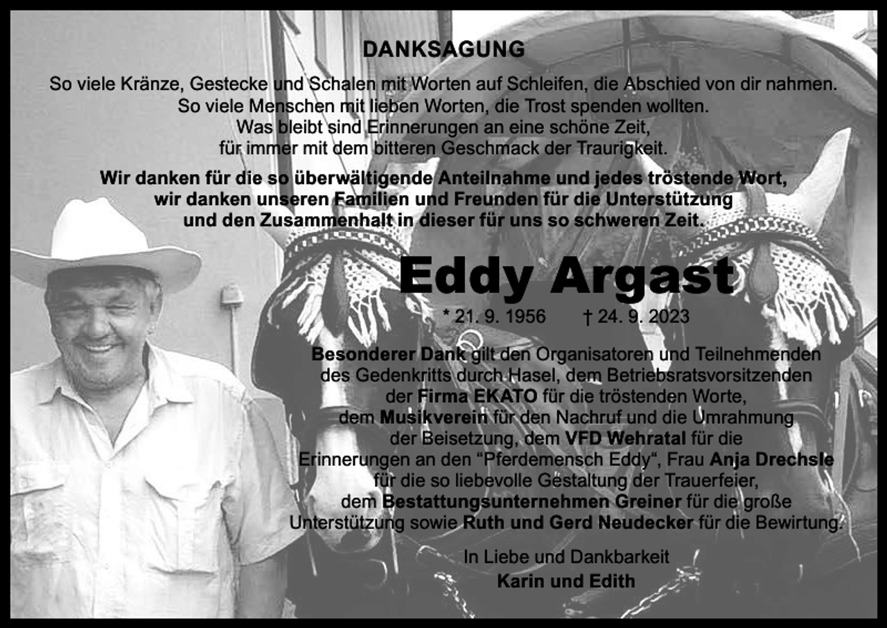 <p>DANKSAGUNG<br />So viele Kränze, Gestecke und Schalen mit Worten auf Schleifen, die Abschied von dir nahmen.<br />So viele Menschen mit lieben Worten, die Trost spenden wollten.<br />Was bleibt sind Erinnerungen an eine schöne Zeit,<br />für immer mit dem bitteren Geschmack der Traurigkeit.<br />Wir danken für die so überwältigende Anteilnahme und jedes tröstende Wort,<br />wir danken unseren Familien und Freunden für die Unterstützung<br />und den Zusammenhalt in dieser für uns so schweren Zeit.</p><p>Eddy Argast<br />* 21. 9. 1956 † 24. 9. 2023</p><p>Besonderer Dank gilt den Organisatoren und Teilnehmenden<br />des Gedenkritts durch Hasel, dem Betriebsratsvorsitzenden<br />der Firma EKATO für die tröstenden Worte,<br />dem Musikverein für den Nachruf und die Umrahmung<br />der Beisetzung, dem VFD Wehratal für die<br />Erinnerungen an den “Pferdemensch Eddy“, Frau Anja Drechsle<br />für die so liebevolle Gestaltung der Trauerfeier,<br />dem Bestattungsunternehmen Greiner für die große<br />Unterstützung sowie Ruth und Gerd Neudecker für die Bewirtung.<br />In Liebe und Dankbarkeit<br />Karin und Edith</p>