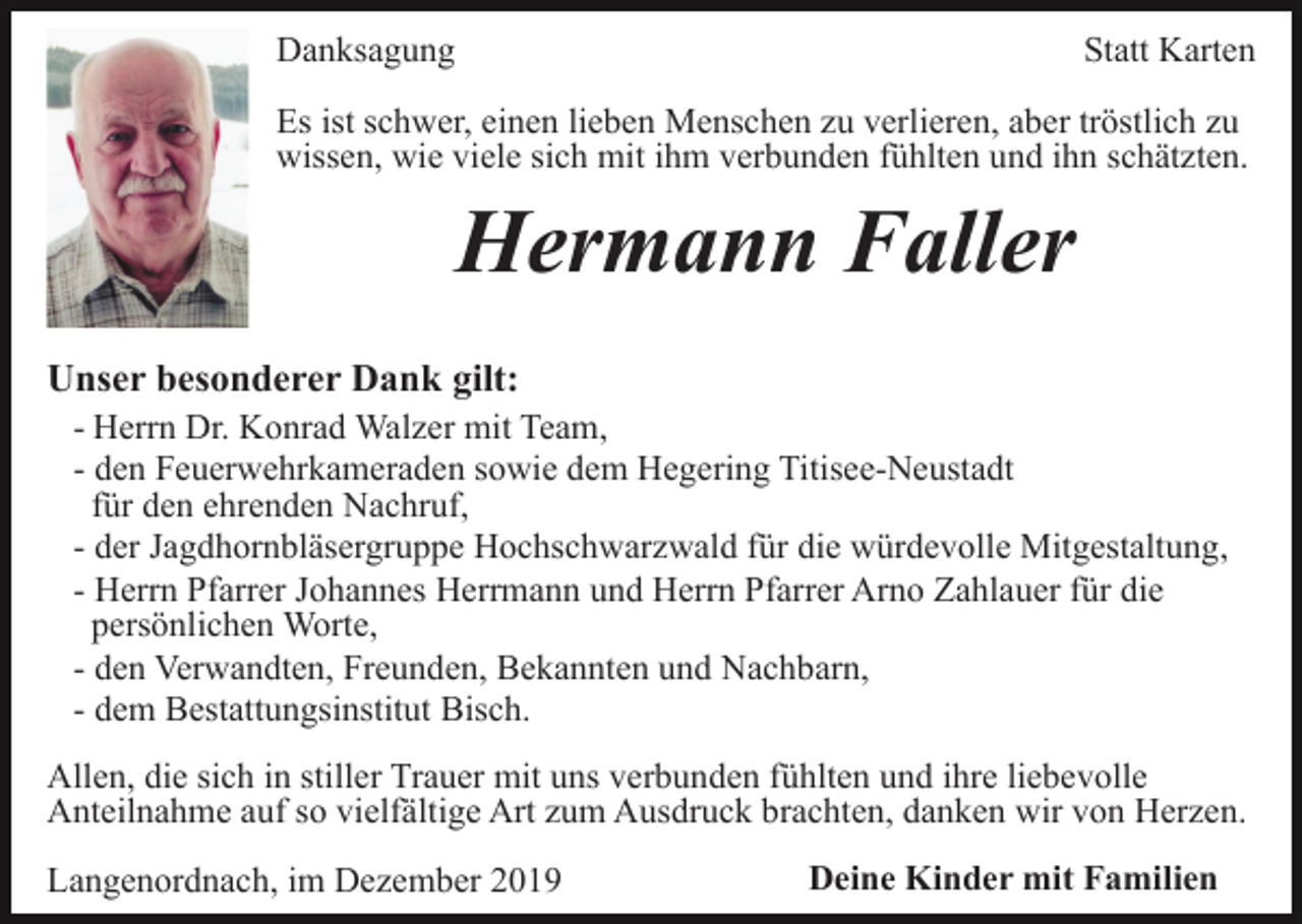 <p>Danksagung</p><p>Statt Karten</p><p>Es ist schwer, einen lieben Menschen zu verlieren, aber tröstlich zu<br />wissen, wie viele sich mit ihm verbunden fühlten und ihn schätzten.</p><p>Hermann Faller<br />Unser besonderer Dank gilt:<br />- Herrn Dr. Konrad Walzer mit Team,<br />- den Feuerwehrkameraden sowie dem Hegering Titisee-Neustadt<br />für den ehrenden Nachruf,<br />- der Jagdhornbläsergruppe Hochschwarzwald für die würdevolle Mitgestaltung,<br />- Herrn Pfarrer Johannes Herrmann und Herrn Pfarrer Arno Zahlauer für die<br />persönlichen Worte,<br />- den Verwandten, Freunden, Bekannten und Nachbarn,<br />- dem Bestattungsinstitut Bisch.<br />Allen, die sich in stiller Trauer mit uns verbunden fühlten und ihre liebevolle<br />Anteilnahme auf so vielfältige Art zum Ausdruck brachten, danken wir von Herzen.<br />Langenordnach, im Dezember 2019</p><p>Deine Kinder mit Familien</p>