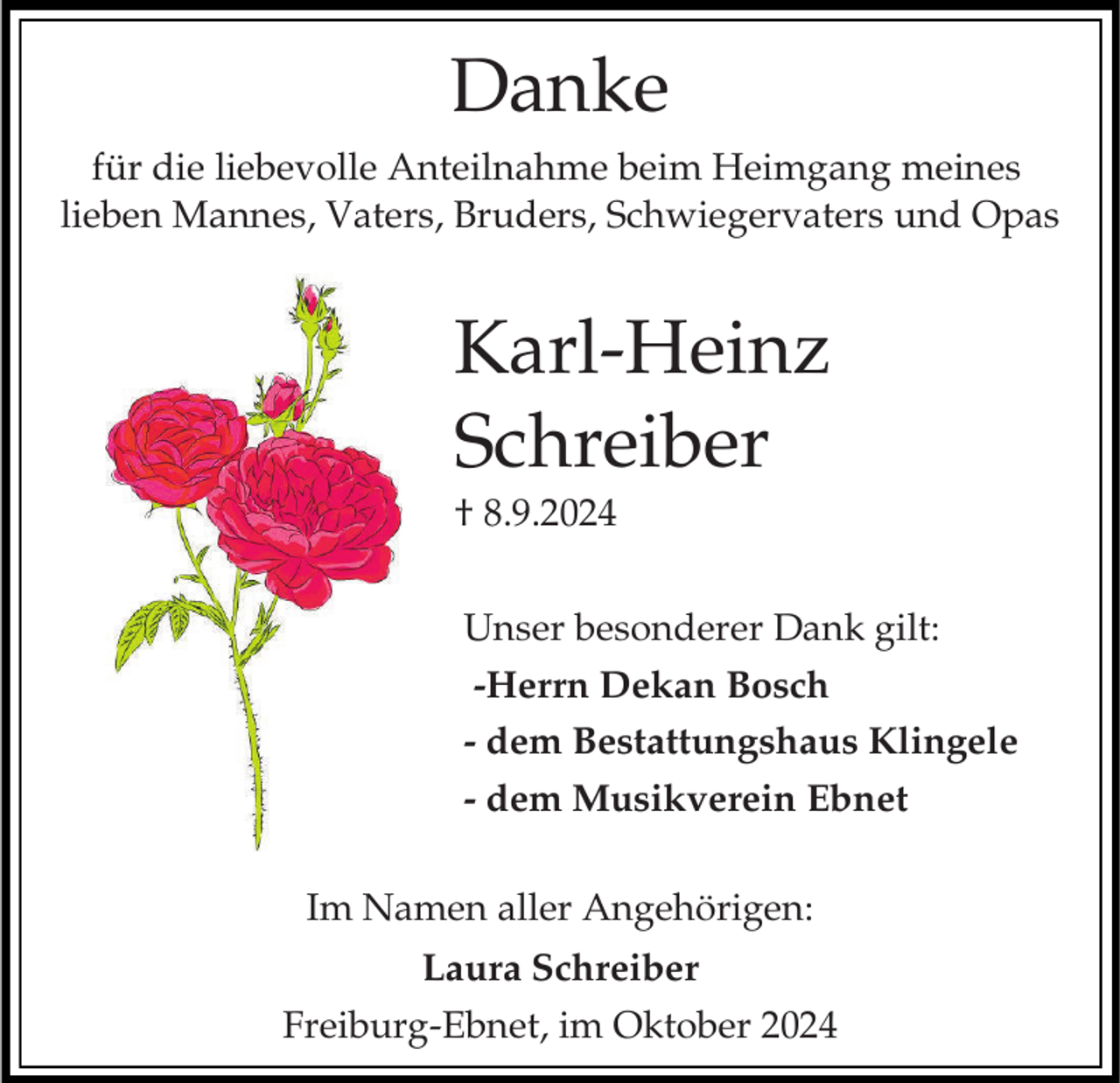 <p>Danke<br />für die liebevolle Anteilnahme beim Heimgang meines<br />lieben Mannes, Vaters, Bruders, Schwiegervaters und Opas</p><p>Karl-Heinz<br />Schreiber<br />† 8.9.2024<br />Unser besonderer Dank gilt:<br />-Herrn Dekan Bosch<br />- dem Bestattungshaus Klingele<br />- dem Musikverein Ebnet</p><p>Im Namen aller Angehörigen:<br />Laura Schreiber<br />Freiburg-Ebnet, im Oktober 2024</p>