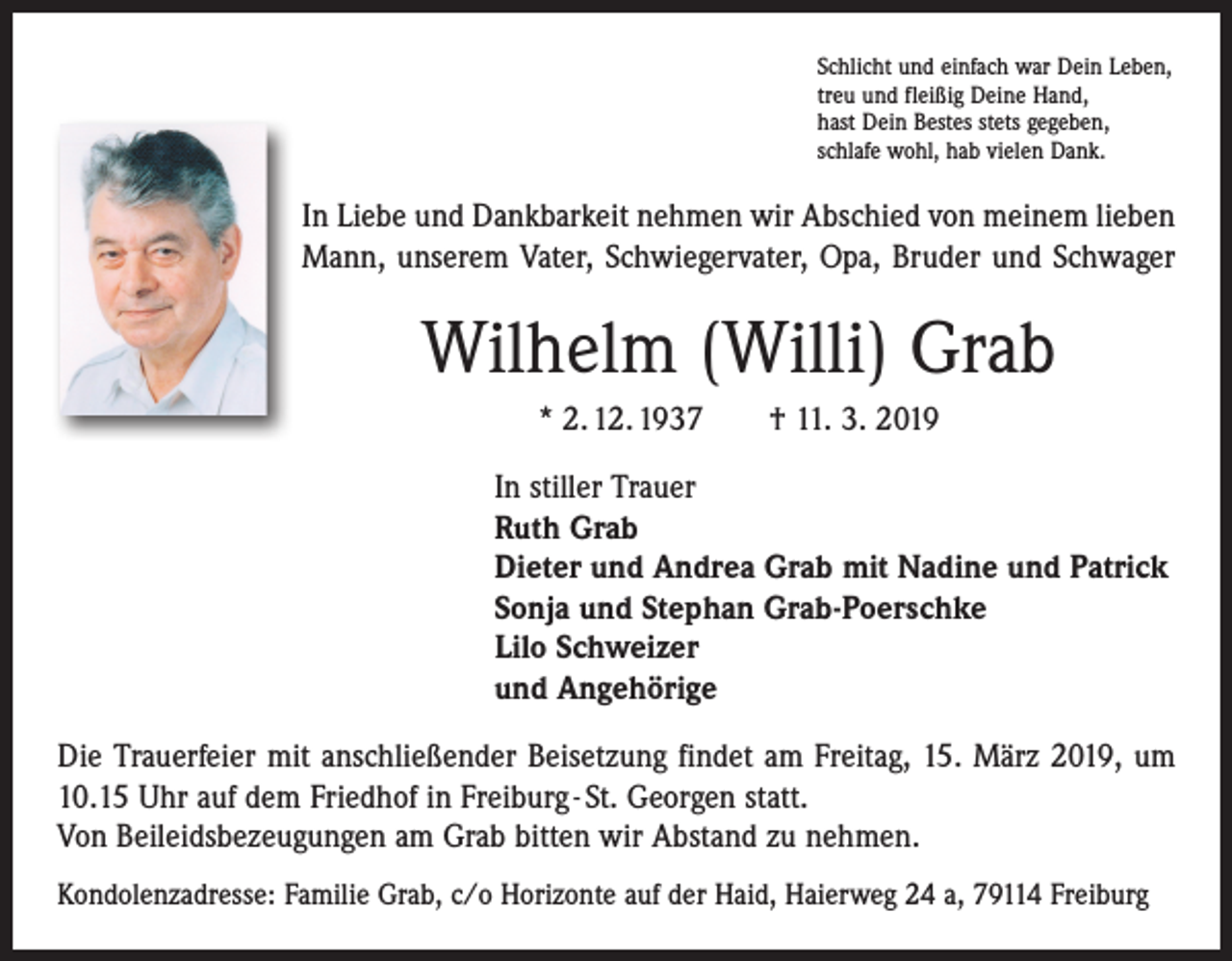 <p>Schlicht und einfach war Dein Leben,<br />treu und fleißig Deine Hand,<br />hast Dein Bestes stets gegeben,<br />schlafe wohl, hab vielen Dank.</p><p>In Liebe und Dankbarkeit nehmen wir Abschied von meinem lieben<br />Mann, unserem Vater, Schwiegervater, Opa, Bruder und Schwager</p><p>Wilhelm (Willi) Grab<br />* 2. 12. 1937 † 11. 3. 2019<br />In stiller Trauer<br />Ruth Grab<br />Dieter und Andrea Grab mit Nadine und Patrick<br />Sonja und Stephan Grab-Poerschke<br />Lilo Schweizer<br />und Angehörige<br />Die Trauerfeier mit anschließender Beisetzung findet am Freitag, 15. März 2019, um<br />10.15 Uhr auf dem Friedhof in Freiburg - St. Georgen statt.<br />Von Beileidsbezeugungen am Grab bitten wir Abstand zu nehmen.<br />Kondolenzadresse: Familie Grab, c/o Horizonte auf der Haid, Haierweg 24 a, 79114 Freiburg</p>