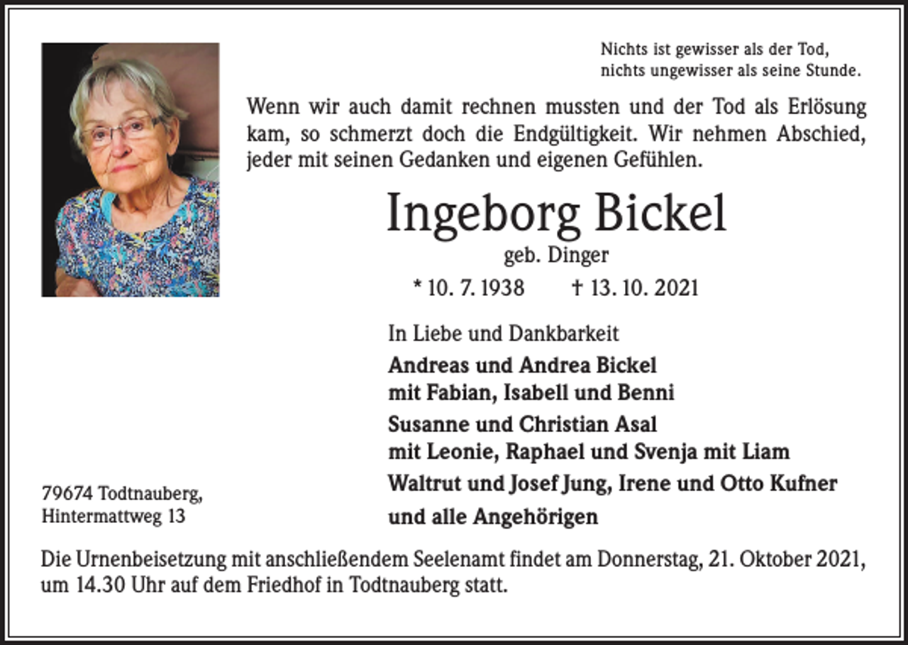 <p>Nichts ist gewisser als der Tod,<br />nichts ungewisser als seine Stunde.</p><p>Wenn wir auch damit rechnen mussten und der Tod als Erlösung<br />kam, so schmerzt doch die Endgültigkeit. Wir nehmen Abschied,<br />jeder mit seinen Gedanken und eigenen Gefühlen.</p><p>Ingeborg Bickel<br />geb. Dinger<br />* 10. 7. 1938 † 13. 10. 2021</p><p>79674 Todtnauberg,<br />Hintermattweg 13</p><p>In Liebe und Dankbarkeit<br />Andreas und Andrea Bickel<br />mit Fabian, Isabell und Benni<br />Susanne und Christian Asal<br />mit Leonie, Raphael und Svenja mit Liam<br />Waltrut und Josef Jung, Irene und Otto Kufner<br />und alle Angehörigen</p><p>Die Urnenbeisetzung mit anschließendem Seelenamt findet am Donnerstag, 21. Oktober 2021,<br />um 14.30 Uhr auf dem Friedhof in Todtnauberg statt.</p>