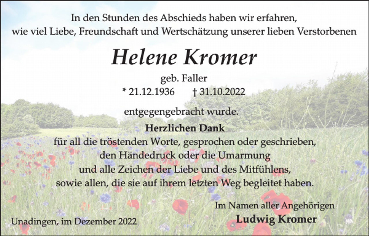 <p>In den Stunden des Abschieds haben wir erfahren,<br />wie viel Liebe, Freundschaft und Wertschä ung unserer lieben Verstorbenen</p><p>Helene Kromer<br />geb. Faller<br />* 21.12.1936<br />† 31.10.2022<br />entgegengebracht wurde.<br />Herzlichen Dank<br />für all die tröstenden Worte, gesprochen oder geschrieben,<br />den Händedruck oder die Umarmung<br />und alle Zeichen der Liebe und des Mitfühlens,<br />sowie allen, die sie auf ihrem le ten Weg begleitet haben.<br />Im Namen aller Angehörigen<br />Unadingen, im Dezember 2022</p><p>Ludwig Kromer</p>