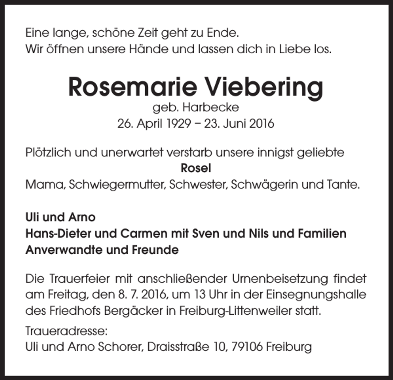 <p>Eine lange, schöne Zeit geht zu Ende.<br />Wir öffnen unsere Hände und lassen dich in Liebe los.</p><p>Rosemarie Viebering<br />geb. Harbecke<br />26. April 1929 – 23. Juni 2016</p><p>Plötzlich und unerwartet verstarb unsere innigst geliebte<br />Rosel<br />Mama, Schwiegermutter, Schwester, Schwägerin und Tante.<br />Uli und Arno<br />Hans-Dieter und Carmen mit Sven und Nils und Familien<br />Anverwandte und Freunde<br />Die Trauerfeier mit anschließender Urnenbeisetzung findet<br />am Freitag, den 8. 7. 2016, um 13 Uhr in der Einsegnungshalle<br />des Friedhofs Bergäcker in Freiburg-Littenweiler statt.<br />Traueradresse:<br />Uli und Arno Schorer, Draisstraße 10, 79106 Freiburg</p>
