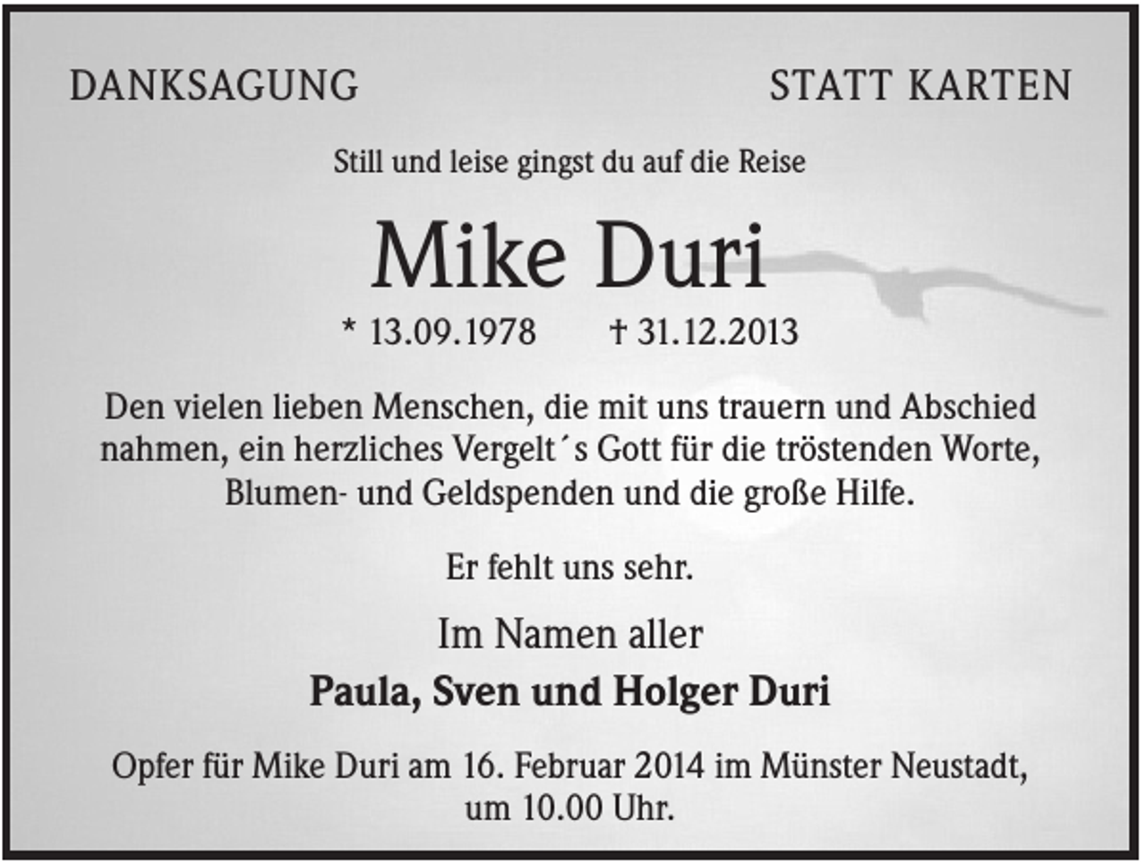 <p>DANKSAGUNG</p><p>STATT KARTEN</p><p>Still und leise gingst du auf die Reise</p><p>Mike Duri<br />* 13.09.1978</p><p>† 31.12.2013</p><p>Den vielen lieben Menschen, die mit uns trauern und Abschied<br />nahmen, ein herzliches Vergelt´s Gott für die tröstenden Worte,<br />Blumen- und Geldspenden und die große Hilfe.<br />Er fehlt uns sehr.</p><p>Im Namen aller<br />Paula, Sven und Holger Duri<br />Opfer für Mike Duri am 16. Februar 2014 im Münster Neustadt,<br />um 10.00 Uhr.</p>