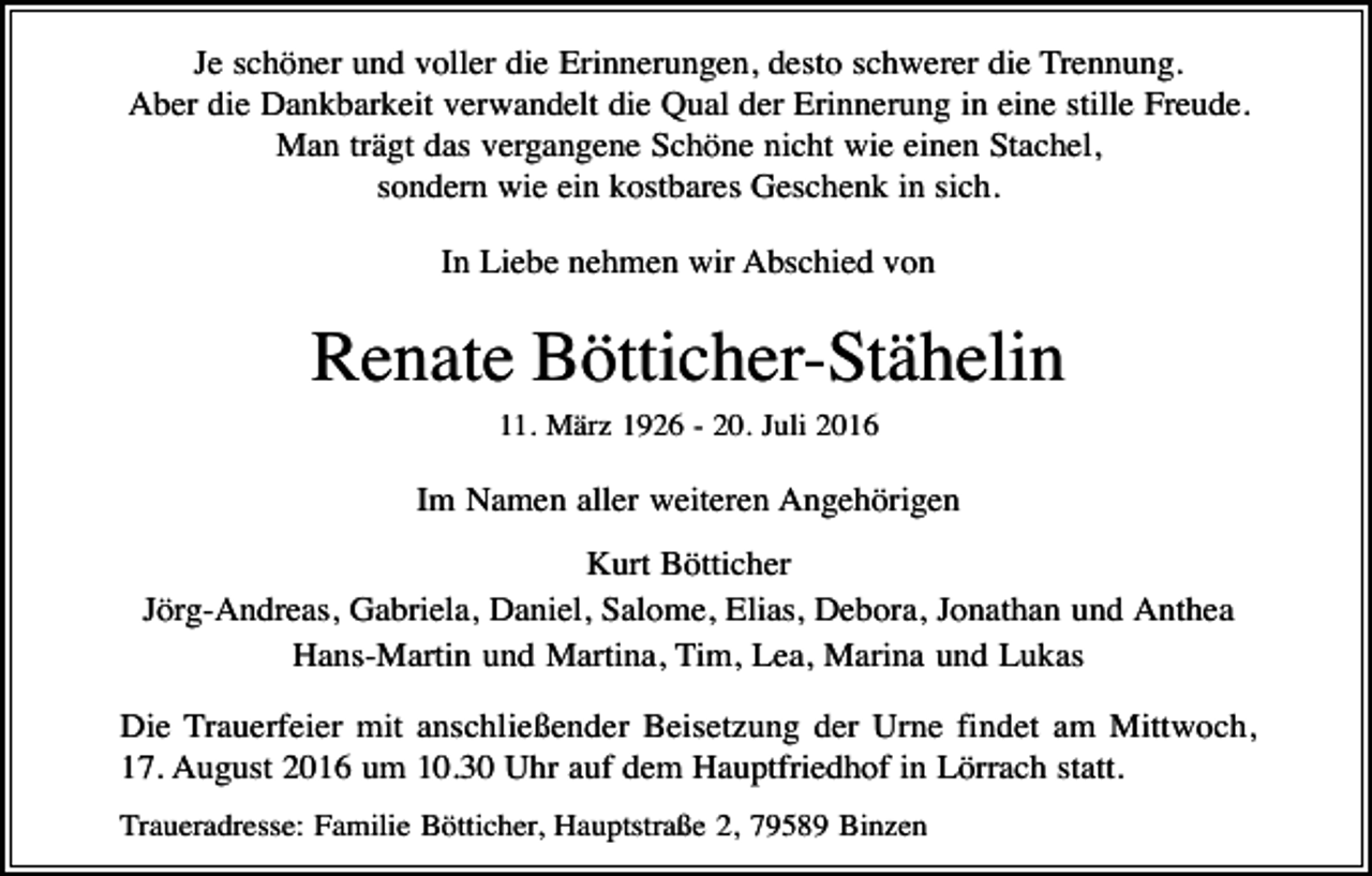 <p>Je schöner und voller die Erinnerungen, desto schwerer die Trennung.<br />Aber die Dankbarkeit verwandelt die Qual der Erinnerung in eine stille Freude.<br />Man trägt das vergangene Schöne nicht wie einen Stachel,<br />sondern wie ein kostbares Geschenk in sich.<br />In Liebe nehmen wir Abschied von</p><p>Renate Bötticher-Stähelin<br />11. März 1926 - 20. Juli 2016</p><p>Im Namen aller weiteren Angehörigen<br />Kurt Bötticher<br />Jörg-Andreas, Gabriela, Daniel, Salome, Elias, Debora, Jonathan und Anthea<br />Hans-Martin und Martina, Tim, Lea, Marina und Lukas<br />Die Trauerfeier mit anschließender Beisetzung der Urne findet am Mittwoch,<br />17. August 2016 um 10.30 Uhr auf dem Hauptfriedhof in Lörrach statt.<br />Traueradresse: Familie Bötticher, Hauptstraße 2, 79589 Binzen</p>