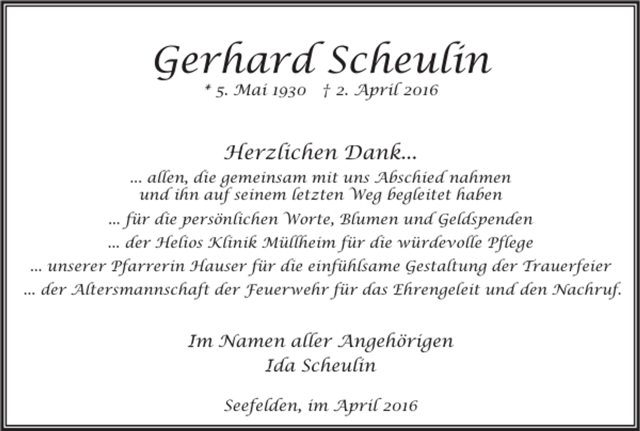 <p>Gerhard Scheulin<br />* 5. Mai 1930 † 2. April 2016</p><p>Herzlichen Dank...<br />... allen, die gemeinsam mit uns Abschied nahmen<br />und ihn auf seinem letzten Weg begleitet haben<br />... für die persönlichen Worte, Blumen und Geldspenden<br />... der Helios Klinik Müllheim für die würdevolle Pflege<br />... unserer Pfarrerin Hauser für die einfühlsame Gestaltung der Trauerfeier<br />... der Altersmannschaft der Feuerwehr für das Ehrengeleit und den Nachruf.</p><p>Im Namen aller Angehörigen<br />Ida Scheulin<br />Seefelden, im April 2016</p>