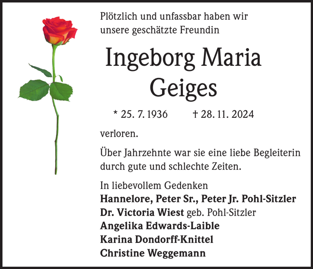 <p>Plötzlich und unfassbar haben wir<br />unsere geschätzte Freundin</p><p>Ingeborg Maria<br />Geiges<br />* 25. 7. 1936</p><p>† 28. 11. 2024</p><p>verloren.<br />Über Jahrzehnte war sie eine liebe Begleiterin<br />durch gute und schlechte Zeiten.<br />In liebevollem Gedenken<br />Hannelore, Peter Sr., Peter Jr. Pohl-Sitzler<br />Dr. Victoria Wiest geb. Pohl-Sitzler<br />Angelika Edwards-Laible<br />Karina Dondorff-Knittel<br />Christine Weggemann</p>