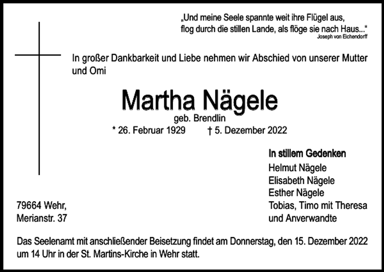 <p>„Und meine Seele spannte weit ihre Flügel aus,<br />flog durch die stillen Lande, als flöge sie nach Haus...“<br />Joseph von Eichendorff</p><p>In großer Dankbarkeit und Liebe nehmen wir Abschied von unserer Mutter<br />und Omi</p><p>Martha Nägele</p><p>geb. Brendlin<br />* 26. Februar 1929<br />† 5. Dezember 2022</p><p>79664 Wehr,<br />Merianstr. 37</p><p>In stillem Gedenken<br />Helmut Nägele<br />Elisabeth Nägele<br />Esther Nägele<br />Tobias, Timo mit Theresa<br />und Anverwandte</p><p>Das Seelenamt mit anschließender Beisetzung findet am Donnerstag, den 15. Dezember 2022<br />um 14 Uhr in der St. Martins-Kirche in Wehr statt.</p>