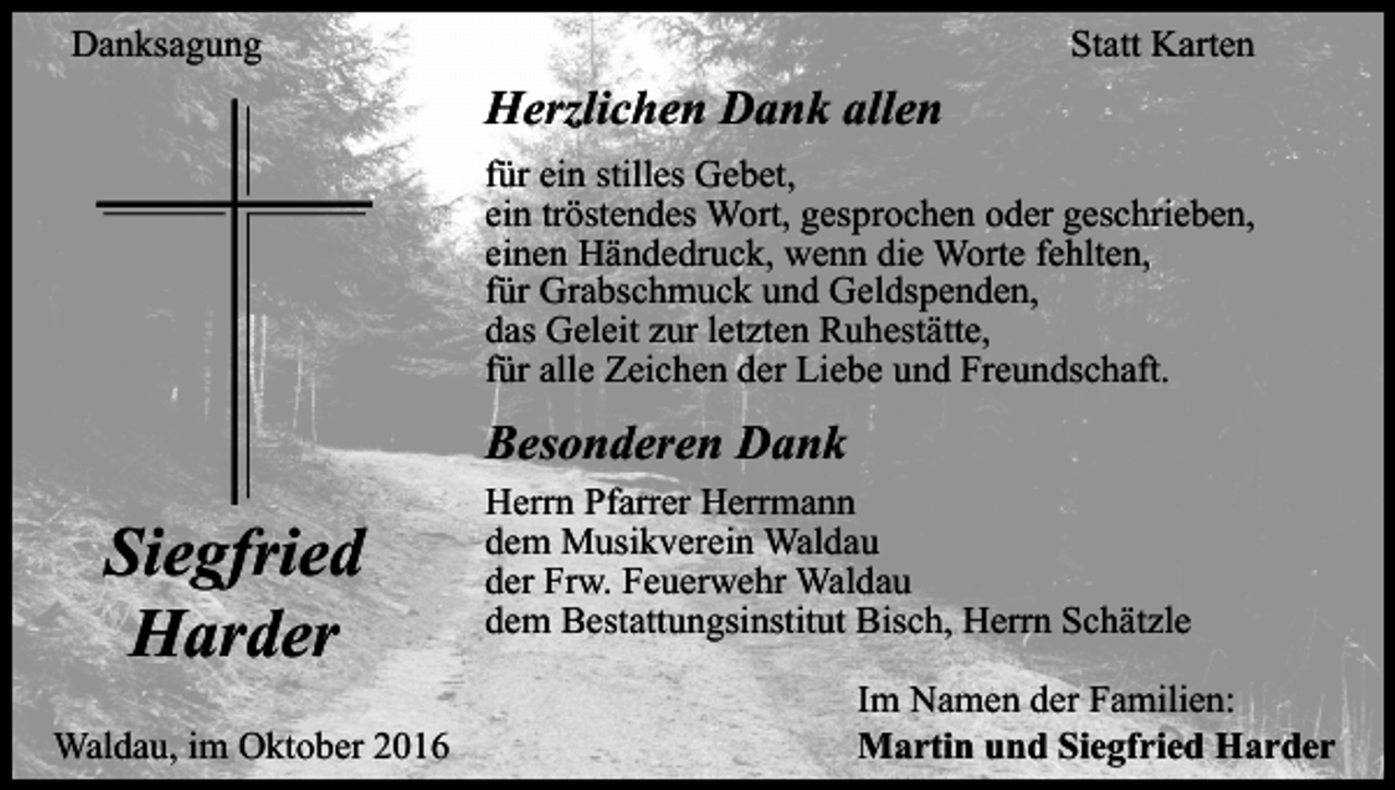 <p>Danksagung</p><p>Statt Karten</p><p>Herzlichen Dank allen<br />für ein stilles Gebet,<br />ein tröstendes Wort, gesprochen oder geschrieben,<br />einen Händedruck, wenn die Worte fehlten,<br />für Grabschmuck und Geldspenden,<br />das Geleit zur letzten Ruhestätte,<br />für alle Zeichen der Liebe und Freundschaft.</p><p>Besonderen Dank</p><p>Siegfried<br />Harder<br />Waldau, im Oktober 2016</p><p>Herrn Pfarrer Herrmann<br />dem Musikverein Waldau<br />der Frw. Feuerwehr Waldau<br />dem Bestattungsinstitut Bisch, Herrn Schätzle<br />Im Namen der Familien:<br />Martin und Siegfried Harder</p>