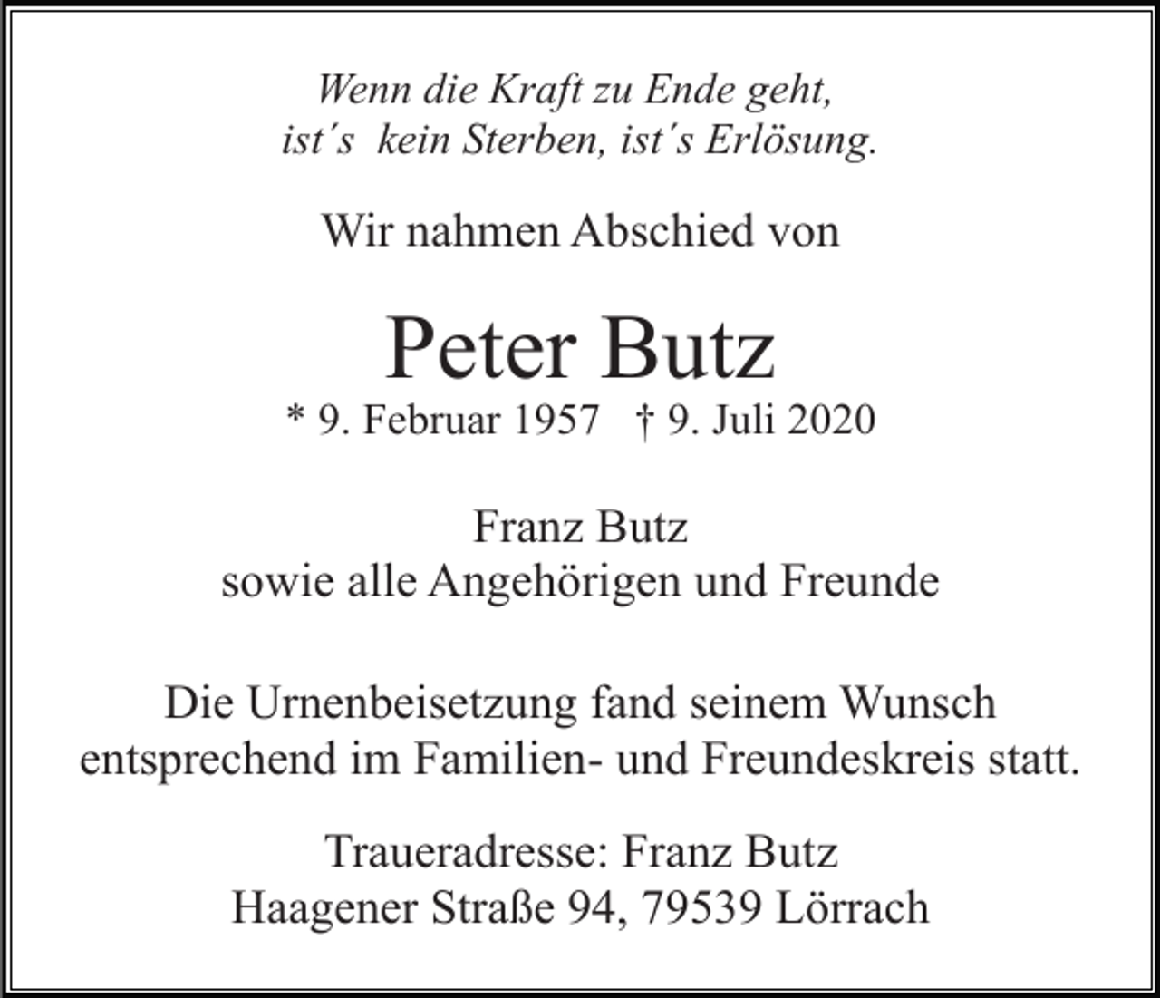 <p>Wenn die Kraft zu Ende geht,<br />ist´s kein Sterben, ist´s Erlösung.</p><p>Wir nahmen Abschied von</p><p>Peter Butz<br />* 9. Februar 1957 † 9. Juli 2020</p><p>Franz Butz<br />sowie alle Angehörigen und Freunde<br />Die Urnenbeisetzung fand seinem Wunsch<br />entsprechend im Familien- und Freundeskreis statt.<br />Traueradresse: Franz Butz<br />Haagener Straße 94, 79539 Lörrach</p>
