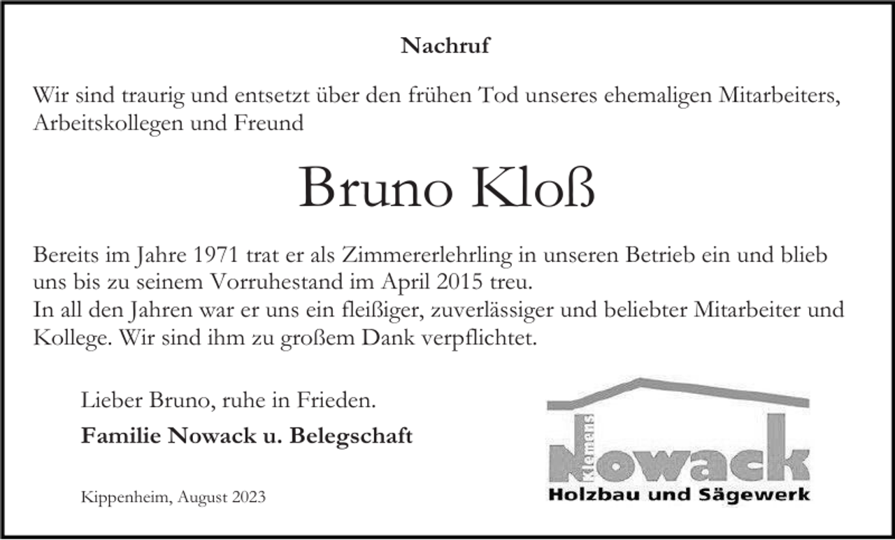<p>Nachruf<br />Wir sind traurig und entsetzt über den frühen Tod unseres ehemaligen Mitarbeiters,<br />Arbeitskollegen und Freund</p><p>Bruno Kloß<br />Bereits im Jahre 1971 trat er als Zimmererlehrling in unseren Betrieb ein und blieb<br />uns bis zu seinem Vorruhestand im April 2015 treu.<br />In all den Jahren war er uns ein fleißiger, zuverlässiger und beliebter Mitarbeiter und<br />Kollege. Wir sind ihm zu großem Dank verpflichtet.<br />Lieber Bruno, ruhe in Frieden.<br />Familie Nowack u. Belegschaft<br />Kippenheim, August 2023</p>