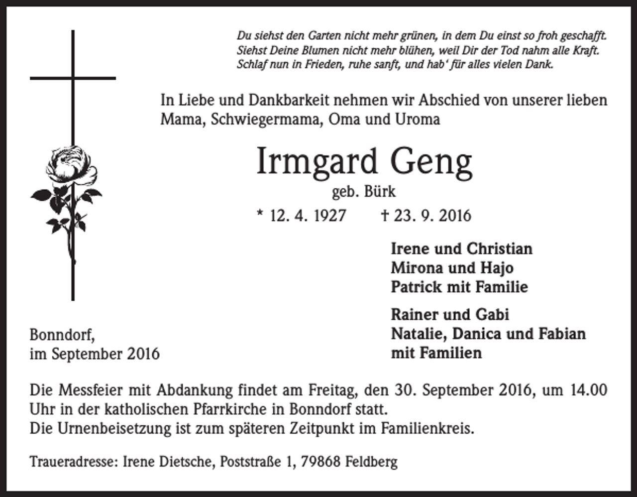 <p>Du siehst den Garten nicht mehr grünen, in dem Du einst so froh geschafft.<br />Siehst Deine Blumen nicht mehr blühen, weil Dir der Tod nahm alle Kraft.<br />Schlaf nun in Frieden, ruhe sanft, und hab‘ für alles vielen Dank.</p><p>In Liebe und Dankbarkeit nehmen wir Abschied von unserer lieben<br />Mama, Schwiegermama, Oma und Uroma</p><p>Irmgard Geng<br />geb. Bürk<br />* 12. 4. 1927 † 23. 9. 2016</p><p>Irene und Christian<br />Mirona und Hajo<br />Patrick mit Familie<br />Bonndorf,<br />im September 2016</p><p>Rainer und Gabi<br />Natalie, Danica und Fabian<br />mit Familien</p><p>Die Messfeier mit Abdankung findet am Freitag, den 30. September 2016, um 14.00<br />Uhr in der katholischen Pfarrkirche in Bonndorf statt.<br />Die Urnenbeisetzung ist zum späteren Zeitpunkt im Familienkreis.<br />Traueradresse: Irene Dietsche, Poststraße 1, 79868 Feldberg</p>