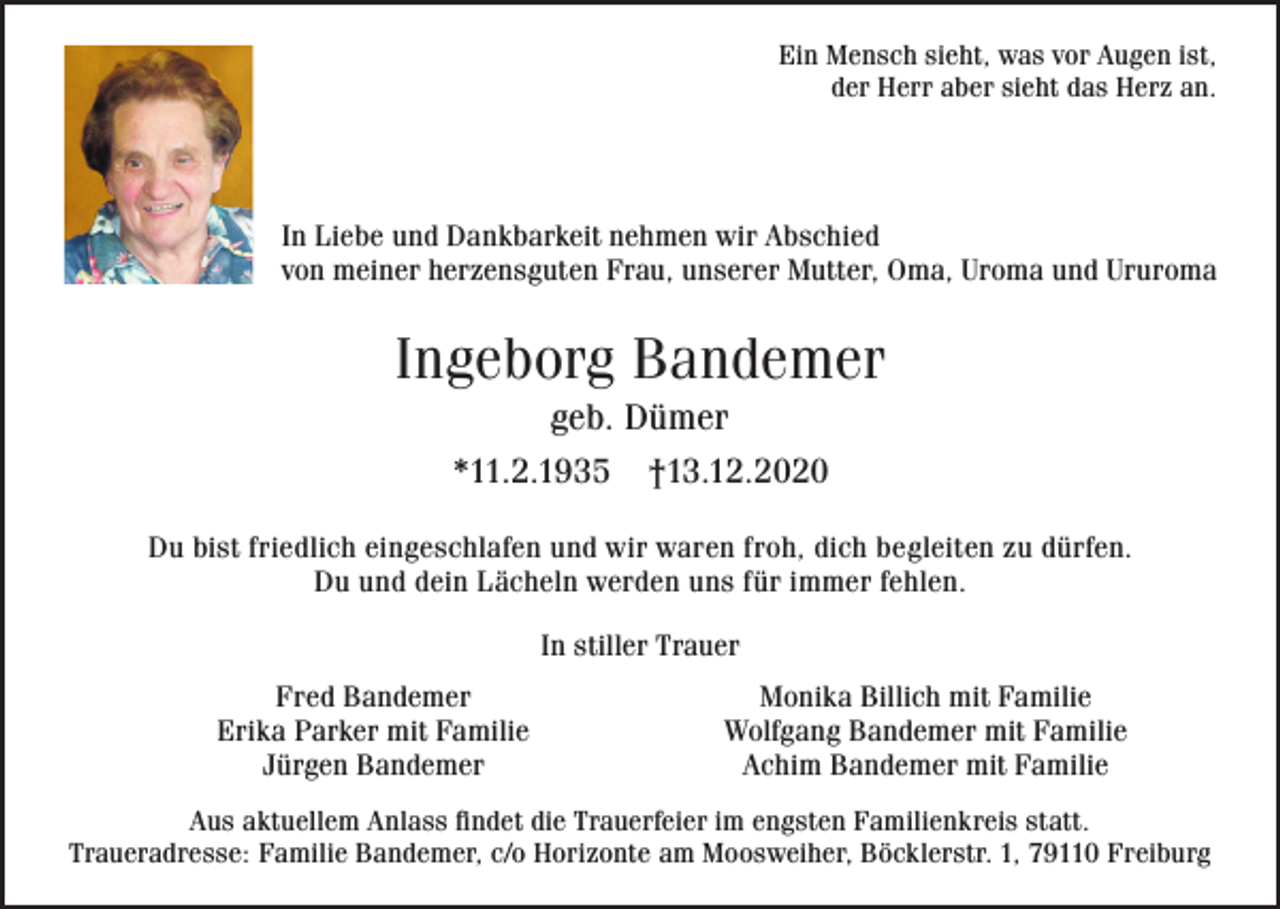 <p>Ein Mensch sieht, was vor Augen ist,<br />der Herr aber sieht das Herz an.</p><p>In Liebe und Dankbarkeit nehmen wir Abschied<br />von meiner herzensguten Frau, unserer Mutter, Oma, Uroma und Ururoma</p><p>Ingeborg Bandemer<br />geb. Dümer<br />*11.2.1935</p><p>†13.12.2020</p><p>Du bist friedlich eingeschlafen und wir waren froh, dich begleiten zu dürfen.<br />Du und dein Lächeln werden uns für immer fehlen.<br />In stiller Trauer<br />Fred Bandemer<br />Erika Parker mit Familie<br />Jürgen Bandemer</p><p>Monika Billich mit Familie<br />Wolfgang Bandemer mit Familie<br />Achim Bandemer mit Familie</p><p>Aus aktuellem Anlass findet die Trauerfeier im engsten Familienkreis statt.<br />Traueradresse: Familie Bandemer, c/o Horizonte am Moosweiher, Böcklerstr. 1, 79110 Freiburg</p>