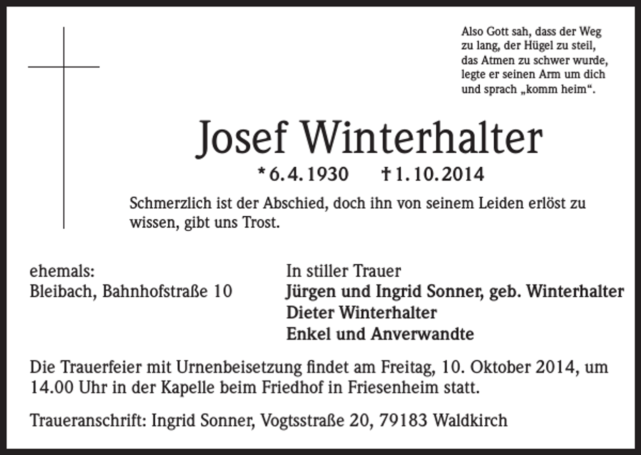 <p>Also Gott sah, dass der Weg<br />zu lang, der Hügel zu steil,<br />das Atmen zu schwer wurde,<br />legte er seinen Arm um dich<br />und sprach „komm heim“.</p><p>Josef Winterhalter<br />* 6. 4. 1930</p><p>† 1. 10. 2014</p><p>Schmerzlich ist der Abschied, doch ihn von seinem Leiden erlöst zu<br />wissen, gibt uns Trost.</p><p>ehemals:<br />Bleibach, Bahnhofstraße 10</p><p>In stiller Trauer<br />Jürgen und Ingrid Sonner, geb. Winterhalter<br />Dieter Winterhalter<br />Enkel und Anverwandte</p><p>Die Trauerfeier mit Urnenbeisetzung findet am Freitag, 10. Oktober 2014, um<br />14.00 Uhr in der Kapelle beim Friedhof in Friesenheim statt.<br />Traueranschrift: Ingrid Sonner, Vogtsstraße 20, 79183 Waldkirch</p>