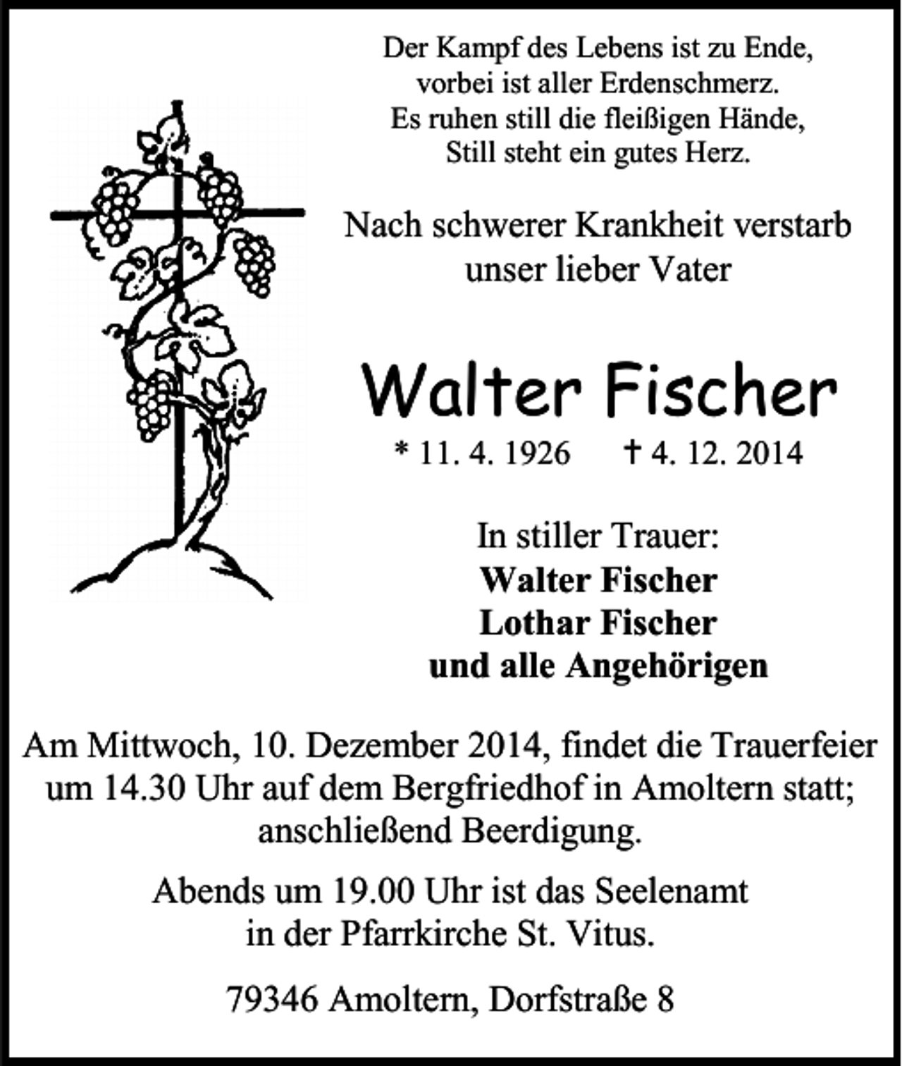 <p>Der Kampf des Lebens ist zu Ende,<br />vorbei ist aller Erdenschmerz.<br />Es ruhen still die fleißigen Hände,<br />Still steht ein gutes Herz.</p><p>Nach schwerer Krankheit verstarb<br />unser lieber Vater</p><p>Walter Fischer<br />* 11. 4. 1926</p><p> 4. 12. 2014</p><p>In stiller Trauer:<br />Walter Fischer<br />Lothar Fischer<br />und alle Angehörigen<br />Am Mittwoch, 10. Dezember 2014, findet die Trauerfeier<br />um 14.30 Uhr auf dem Bergfriedhof in Amoltern statt;<br />anschließend Beerdigung.<br />Abends um 19.00 Uhr ist das Seelenamt<br />in der Pfarrkirche St. Vitus.<br />79346 Amoltern, Dorfstraße 8</p>