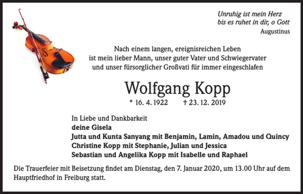 <p>Unruhig ist mein Herz<br />bis es ruhet in dir, o Gott</p><p>Augustinus</p><p>Nach einem langen, ereignisreichen Leben<br />ist mein lieber Mann, unser guter Vater und Schwiegervater<br />und unser fürsorglicher Großvati für immer eingeschlafen</p><p>Wolfgang Kopp<br />* 16. 4. 1922 † 23. 12. 2019</p><p>In Liebe und Dankbarkeit<br />deine Gisela<br />Jutta und Kunta Sanyang mit Benjamin, Lamin, Amadou und Quincy<br />Christine Kopp mit Stephanie, Julian und Jessica<br />Sebastian und Angelika Kopp mit Isabelle und Raphael<br />Die Trauerfeier mit Beisetzung findet am Dienstag, den 7. Januar 2020, um 13.00 Uhr auf dem<br />Hauptfriedhof in Freiburg statt.</p>