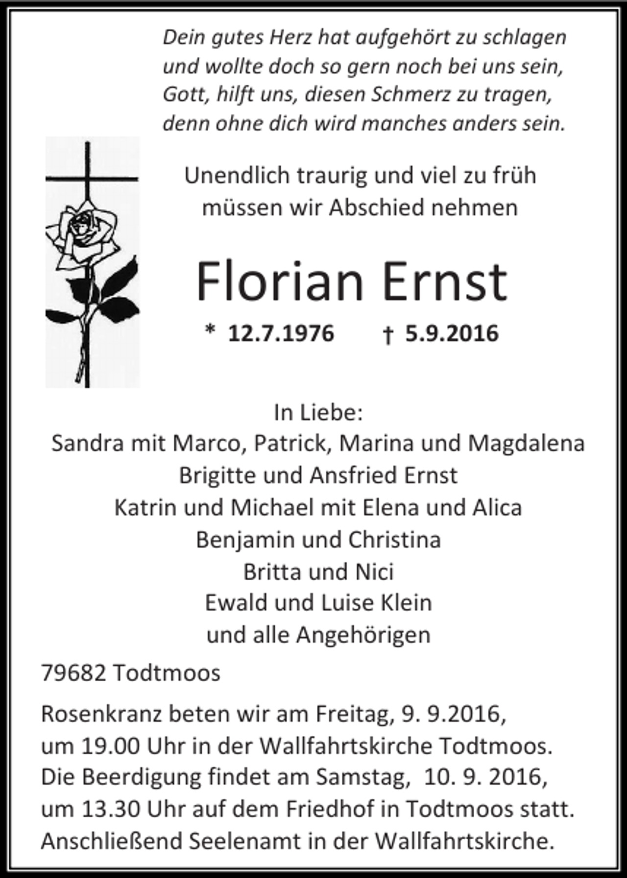 <p>Dein gutes Herz hat aufgehört zu schlagen<br />und wollte doch so gern noch bei uns sein,<br />Gott, hilft uns, diesen Schmerz zu tragen,<br />denn ohne dich wird manches anders sein.</p><p>Unendlich traurig und viel zu früh<br />müssen wir Abschied nehmen</p><p>Florian Ernst<br />* 12.7.1976</p><p>†</p><p>5.9.2016</p><p>In Liebe:<br />Sandra mit Marco, Patrick, Marina und Magdalena<br />Brigitte und Ansfried Ernst<br />Katrin und Michael mit Elena und Alica<br />Benjamin und Christina<br />Britta und Nici<br />Ewald und Luise Klein<br />und alle Angehörigen<br />79682 Todtmoos<br />Rosenkranz beten wir am Freitag, 9. 9.2016,<br />um 19.00 Uhr in der Wallfahrtskirche Todtmoos.<br />Die Beerdigung findet am Samstag, 10. 9. 2016,<br />um 13.30 Uhr auf dem Friedhof in Todtmoos statt.<br />Anschließend Seelenamt in der Wallfahrtskirche.</p>