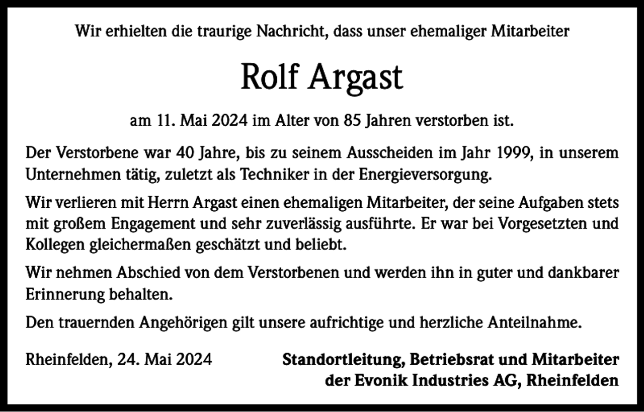 <p>Wir erhielten die traurige Nachricht, dass unser ehemaliger Mitarbeiter</p><p>Rolf Argast<br />am 11. Mai 2024 im Alter von 85 Jahren verstorben ist.<br />Der Verstorbene war 40 Jahre, bis zu seinem Ausscheiden im Jahr 1999, in unserem<br />Unternehmen tätig, zuletzt als Techniker in der Energieversorgung.<br />Wir verlieren mit Herrn Argast einen ehemaligen Mitarbeiter, der seine Aufgaben stets<br />mit großem Engagement und sehr zuverlässig ausführte. Er war bei Vorgesetzten und<br />Kollegen gleichermaßen geschätzt und beliebt.<br />Wir nehmen Abschied von dem Verstorbenen und werden ihn in guter und dankbarer<br />Erinnerung behalten.<br />Den trauernden Angehörigen gilt unsere aufrichtige und herzliche Anteilnahme.<br />Rheinfelden, 24. Mai 2024</p><p>Standortleitung, Betriebsrat und Mitarbeiter<br />der Evonik Industries AG, Rheinfelden</p>