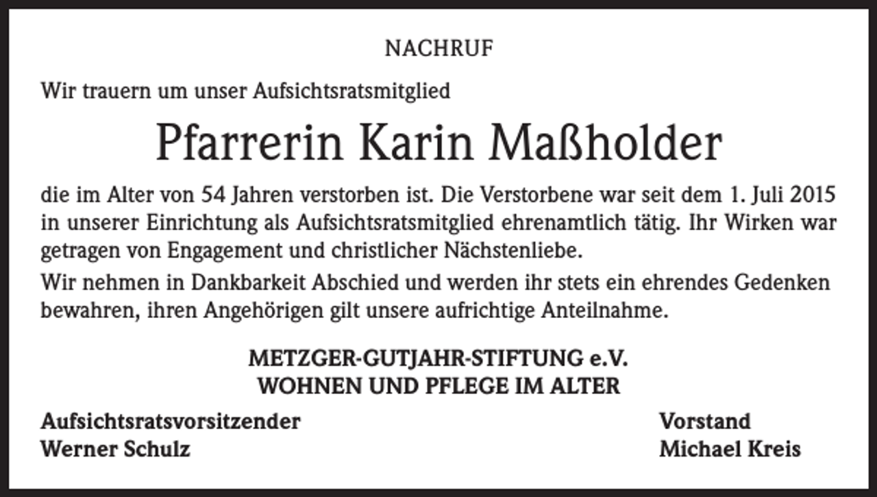 <p>NACHRUF<br />Wir trauern um unser Aufsichtsratsmitglied</p><p>Pfarrerin Karin Maßholder<br />die im Alter von 54 Jahren verstorben ist. Die Verstorbene war seit dem 1. Juli 2015<br />in unserer Einrichtung als Aufsichtsratsmitglied ehrenamtlich tätig. Ihr Wirken war<br />­getragen von Engagement und christlicher Nächstenliebe.<br />Wir nehmen in Dankbarkeit Abschied und werden ihr stets ein ehrendes Gedenken<br />bewahren, ihren Angehörigen gilt unsere aufrichtige Anteilnahme.<br />METZGER-GUTJAHR-STIFTUNG e.V.<br />WOHNEN UND PFLEGE IM ALTER<br />Aufsichtsratsvorsitzender<br />Werner Schulz</p><p>Vorstand<br />Michael Kreis</p>