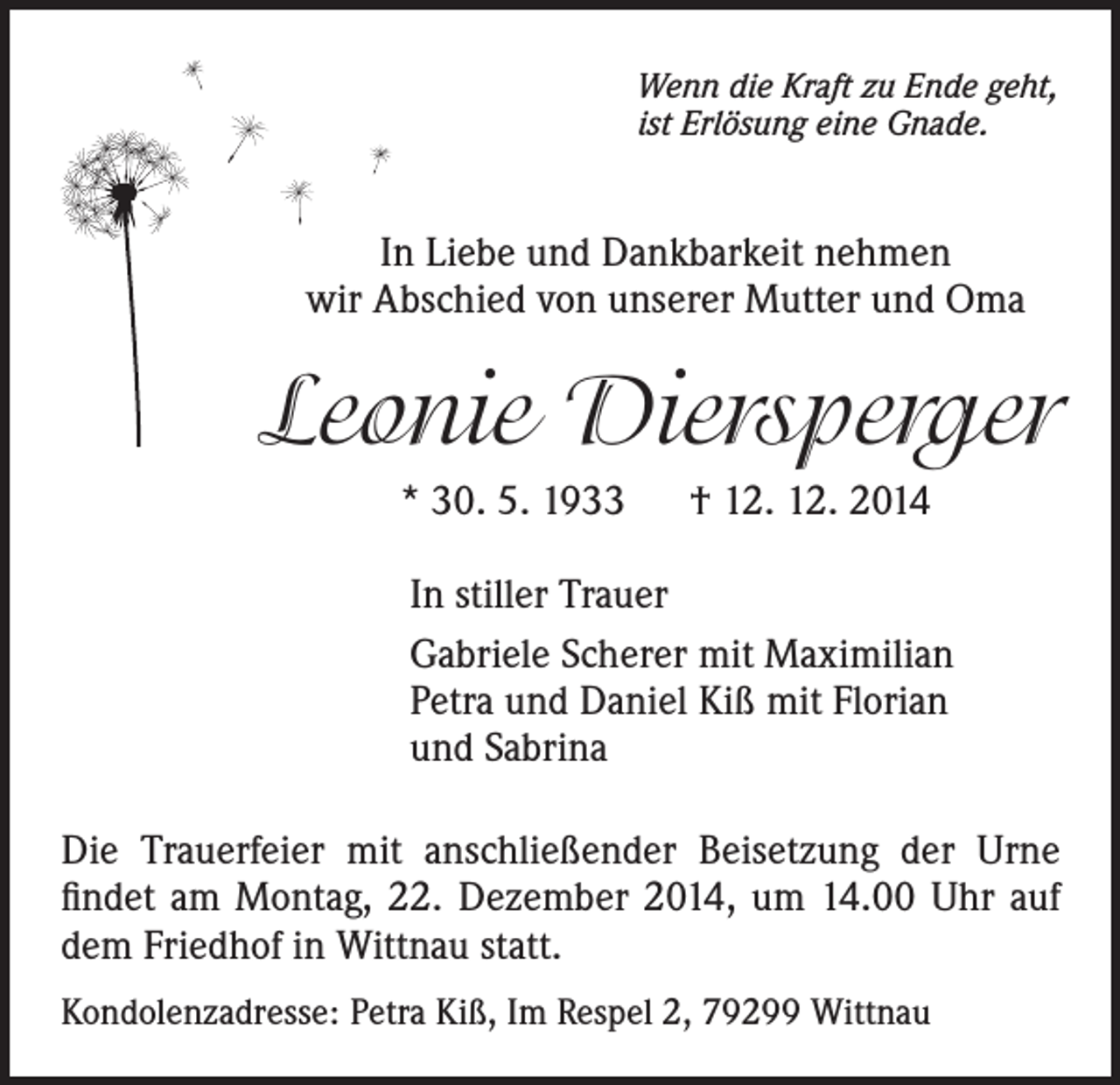 <p>Wenn die Kraft zu Ende geht,<br />ist Erlösung eine Gnade.</p><p>In Liebe und Dankbarkeit nehmen<br />wir Abschied von unserer Mutter und Oma</p><p>Leonie Diersperger<br />* 30. 5. 1933 † 12. 12. 2014<br />In stiller Trauer<br />Gabriele Scherer mit Maximilian<br />Petra und Daniel Kiß mit Florian<br />und Sabrina<br />Die Trauerfeier mit anschließender Beisetzung der Urne<br />findet am Montag, 22. Dezember 2014, um 14.00 Uhr auf<br />dem Friedhof in Wittnau statt.<br />Kondolenzadresse: Petra Kiß, Im Respel 2, 79299 Wittnau</p>