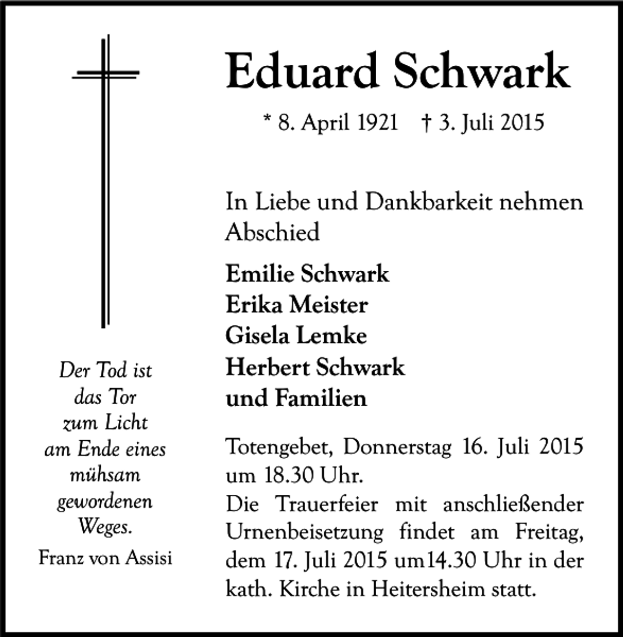 <p>Eduard Schwark<br />* 8. April 1921 † 3. Juli 2015</p><p>In Liebe und Dankbarkeit nehmen<br />Abschied</p><p>Der Tod ist<br />das Tor<br />zum Licht<br />am Ende eines<br />mühsam<br />gewordenen<br />Weges.<br />Franz von Assisi</p><p>Emilie Schwark<br />Erika Meister<br />Gisela Lemke<br />Herbert Schwark<br />und Familien<br />Totengebet, Donnerstag 16. Juli 2015<br />um 18.30 Uhr.<br />Die Trauerfeier mit anschließender<br />Urnenbeisetzung findet am Freitag,<br />dem 17. Juli 2015 um14.30 Uhr in der<br />kath. Kirche in Heitersheim statt.</p>