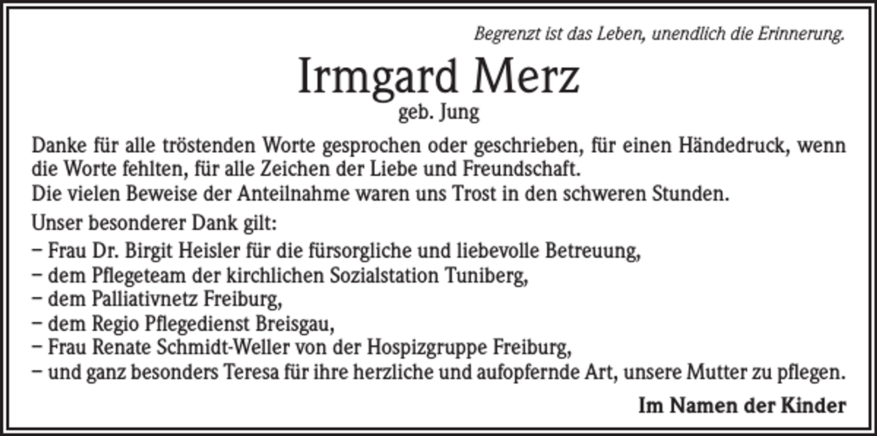 <p>Begrenzt ist das Leben, unendlich die Erinnerung.</p><p>Irmgard<br />Merz<br />geb. Jung<br />Danke für alle tröstenden Worte gesprochen oder geschrieben, für einen Händedruck, wenn<br />die Worte fehlten, für alle Zeichen der Liebe und Freundschaft.<br />Die vielen Beweise der Anteilnahme waren uns Trost in den schweren Stunden.<br />Unser besonderer Dank gilt:<br />– Frau Dr. Birgit Heisler für die fürsorgliche und liebevolle Betreuung,<br />– dem Pflegeteam der kirchlichen Sozialstation Tuniberg,<br />– dem Palliativnetz Freiburg,<br />– dem Regio Pflegedienst Breisgau,<br />– Frau Renate Schmidt-Weller von der Hospizgruppe Freiburg,<br />– und ganz besonders Teresa für ihre herzliche und aufopfernde Art, unsere Mutter zu pflegen.<br />Im Namen der Kinder</p>