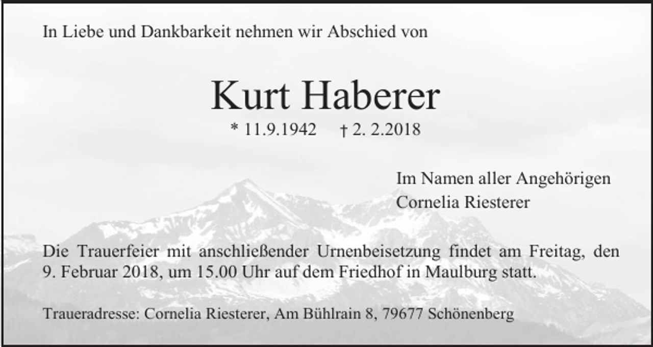 <p>In Liebe und Dankbarkeit nehmen wir Abschied von</p><p>Kurt Haberer<br />* 11.9.1942</p><p>†</p><p>2. 2.2018<br />Im Namen aller Angehörigen<br />Cornelia Riesterer</p><p>Die Trauerfeier mit anschließender Urnenbeisetzung findet am Freitag, den<br />9. Februar 2018, um 15.00 Uhr auf dem Friedhof in Maulburg statt.<br />Traueradresse: Cornelia Riesterer, Am Bühlrain 8, 79677 Schönenberg</p>