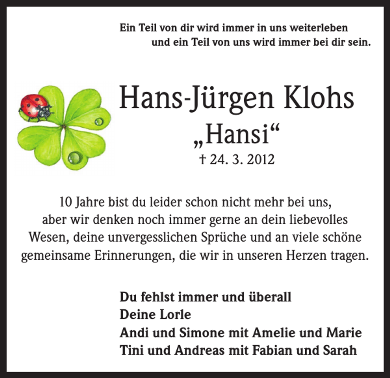<p>Ein Teil von dir wird immer in uns weiterleben</p><p>und ein Teil von uns wird immer bei dir sein.</p><p>Hans-Jürgen Klohs<br />„Hansi“<br />† 24. 3. 2012<br />10 Jahre bist du leider schon nicht mehr bei uns,<br />aber wir denken noch immer gerne an dein liebevolles<br />Wesen, deine unvergesslichen Sprüche und an viele schöne<br />gemeinsame Erinnerungen, die wir in unseren Herzen tragen.<br />Du fehlst immer und überall<br />Deine Lorle<br />Andi und Simone mit Amelie und Marie<br />Tini und Andreas mit Fabian und Sarah</p>