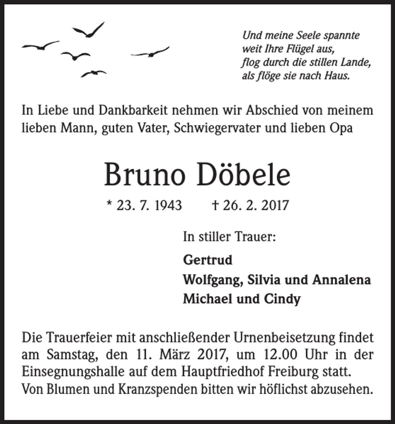 <p>Und meine Seele spannte<br />weit Ihre Flügel aus,<br />flog durch die stillen Lande,<br />als flöge sie nach Haus.</p><p>In Liebe und Dankbarkeit nehmen wir Abschied von meinem<br />lieben Mann, guten Vater, Schwiegervater und lieben Opa</p><p>Bruno Döbele<br />* 23. 7. 1943 † 26. 2. 2017<br />In stiller Trauer:<br />Gertrud<br />Wolfgang, Silvia und Annalena<br />Michael und Cindy</p><p>Die Trauerfeier mit anschließender Urnenbeisetzung findet<br />am Samstag, den 11. März 2017, um 12.00 Uhr in der<br />Einsegnungshalle auf dem Hauptfriedhof Freiburg statt.<br />Von Blumen und Kranzspenden bitten wir höflichst abzusehen.</p>