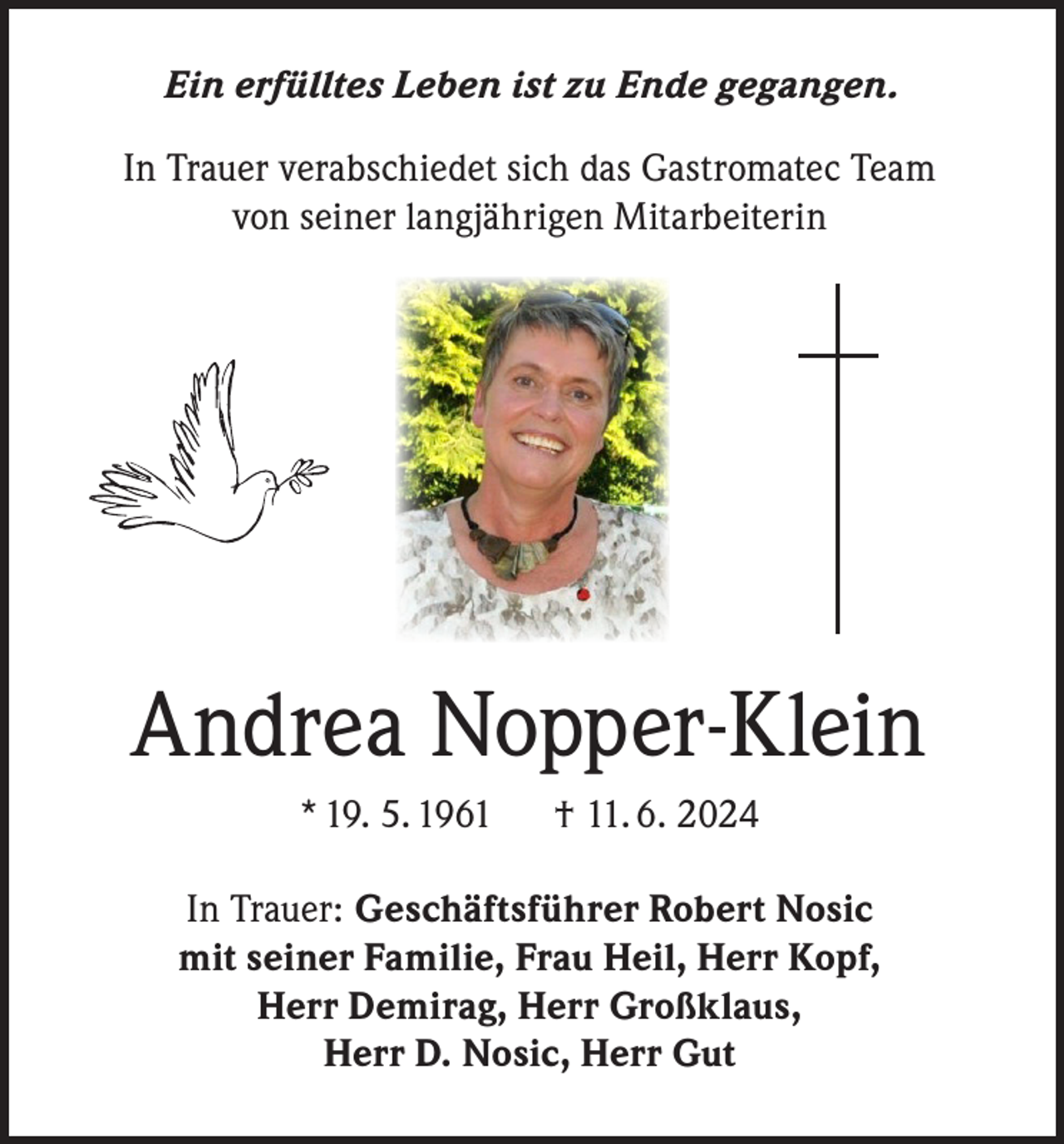 <p>Ein erfülltes Leben ist zu Ende gegangen.<br />In Trauer verabschiedet sich das Gastromatec Team<br />von seiner langjährigen Mitarbeiterin</p><p>Andrea Nopper-Klein<br />* 19. 5. 1961</p><p>† 11. 6. 2024</p><p>In Trauer: Geschäftsführer Robert Nosic<br />mit seiner Familie, Frau Heil, Herr Kopf,<br />Herr Demirag, Herr Großklaus,<br />Herr D. Nosic, Herr Gut</p>