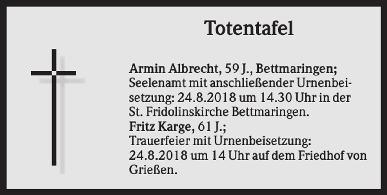 <p>Totentafel<br />Armin Albrecht, 59 J., Bettmaringen;<br />Seelenamt mit anschließender Urnenbeisetzung: 24.8.2018 um 14.30 Uhr in der<br />St. Fridolinskirche Bettmaringen.<br />Fritz Karge, 61 J.;<br />Trauerfeier mit Urnenbeisetzung:<br />24.8.2018 um 14 Uhr auf dem Friedhof von<br />Grießen.</p>