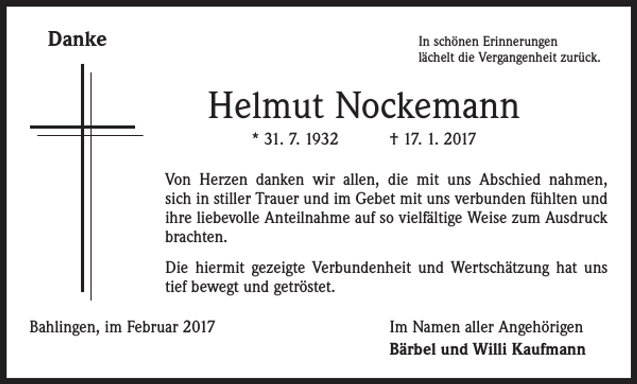 <p>Danke</p><p>In schönen Erinnerungen<br />lächelt die Vergangenheit zurück.</p><p>Helmut Nockemann<br />* 31. 7. 1932 † 17. 1. 2017<br />Von Herzen danken wir allen, die mit uns Abschied nahmen,<br />sich in stiller Trauer und im Gebet mit uns verbunden fühlten und<br />ihre liebevolle Anteilnahme auf so vielfältige Weise zum Ausdruck<br />brachten.<br />Die hiermit gezeigte Verbundenheit und Wertschätzung hat uns<br />tief bewegt und getröstet.<br />Bahlingen, im Februar 2017</p><p>Im Namen aller Angehörigen<br />Bärbel und Willi Kaufmann</p>